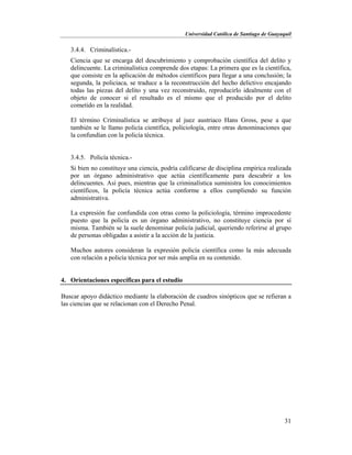 Universidad Católica de Santiago de Guayaquil
31
3.4.4. Criminalística.-
Ciencia que se encarga del descubrimiento y comprobación científica del delito y
delincuente. La criminalística comprende dos etapas: La primera que es la científica,
que consiste en la aplicación de métodos científicos para llegar a una conclusión; la
segunda, la policiaca, se traduce a la reconstrucción del hecho delictivo encajando
todas las piezas del delito y una vez reconstruido, reproducirlo idealmente con el
objeto de conocer si el resultado es el mismo que el producido por el delito
cometido en la realidad.
El término Criminalística se atribuye al juez austriaco Hans Gross, pese a que
también se le llamo policía científica, policiología, entre otras denominaciones que
la confundían con la policía técnica.
3.4.5. Policía técnica.-
Si bien no constituye una ciencia, podría calificarse de disciplina empírica realizada
por un órgano administrativo que actúa científicamente para descubrir a los
delincuentes. Así pues, mientras que la criminalística suministra los conocimientos
científicos, la policía técnica actúa conforme a ellos cumpliendo su función
administrativa.
La expresión fue confundida con otras como la policiología, término improcedente
puesto que la policía es un órgano administrativo, no constituye ciencia por sí
misma. También se la suele denominar policía judicial, queriendo referirse al grupo
de personas obligadas a asistir a la acción de la justicia.
Muchos autores consideran la expresión policía científica como la más adecuada
con relación a policía técnica por ser más amplia en su contenido.
4. Orientaciones específicas para el estudio
Buscar apoyo didáctico mediante la elaboración de cuadros sinópticos que se refieran a
las ciencias que se relacionan con el Derecho Penal.
 