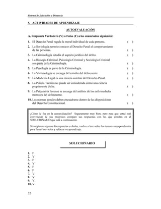 Sistema de Educación a Distancia
32
5. ACTIVIDADES DE APRENDIZAJE
AUTOEVALUACIÓN
A. Responda Verdadero (V) o Falso (F) a los enunciados siguientes:
1. El Derecho Penal regula la moral individual de cada persona. ( )
2. La Sociología permite conocer al Derecho Penal el comportamiento
de las personas. ( )
3. La Criminología estudia el aspecto jurídico del delito. ( )
4. La Biología Criminal, Psicología Criminal y Sociología Criminal
son parte de la Criminología. ( )
5. La Penología es parte de la Criminología. ( )
6. La Victimología se encarga del estudio del delincuente. ( )
7. La Medicina Legal es una ciencia auxiliar del Derecho Penal. ( )
8. La Policía Técnica no puede ser considerada como una ciencia
propiamente dicha. ( )
9. La Psiquiatría Forense se encarga del análisis de las enfermedades
mentales del delincuente. ( )
10. Las normas penales deben encuadrarse dentro de las disposiciones
del Derecho Constitucional. ( )
1. F
2. V
3. F
4. V
5. F
6. F
7. V
8. V
9. V
10. V
SOLUCIONARIO
¿Cómo le fue en la autoevaluación? Seguramente muy bien, pero para que usted esté
convencido de sus progresos compare sus respuestas con las que constan en el
SOLUCIONARIO que está a continuación.
Si surgieron algunas discrepancias o dudas, vuelva a leer sobre los temas correspondientes
para llenar los vacíos y reforzar su aprendizaje.
 