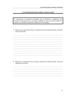 Universidad Católica de Santiago de Guayaquil
33
ACTIVIDADES DE REFLEXIÓN E INDAGACIÓN
1. Señale, en no más de diez líneas, las diferencias entre el Derecho Penal y las demás
ramas del Derecho.
……………………………………………………………………………………………
……………………………………………………………………………………………
……………………………………………………………………………………………
……………………………………………………………………………………………
……………………………………………………………………………………………
……………………………………………………………………………………………
……………………………………………………………………………………………
……………………………………………………………………………………………
……………………………………………………………………………………………
……………………………………………………………………………………………
2. Mencione la importancia de las ciencias auxiliares del Derecho Penal. Utilice las
siguientes cinco líneas.
……………………………………………………………………………………………
……………………………………………………………………………………………
……………………………………………………………………………………………
……………………………………………………………………………………………
……………………………………………………………………………………………
A continuación se presentan Actividades para la Reflexión e Indagación que
permiten la aplicación de los contenidos estudiados a través de toda la unidad. Se
sugiere en lo posible el desarrollo completo de las actividades
 