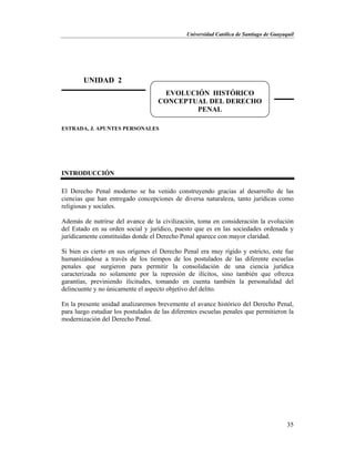 Universidad Católica de Santiago de Guayaquil
35
ESTRADA, J. APUNTES PERSONALES
INTRODUCCIÓN
El Derecho Penal moderno se ha venido construyendo gracias al desarrollo de las
ciencias que han entregado concepciones de diversa naturaleza, tanto jurídicas como
religiosas y sociales.
Además de nutrirse del avance de la civilización, toma en consideración la evolución
del Estado en su orden social y jurídico, puesto que es en las sociedades ordenada y
jurídicamente constituidas donde el Derecho Penal aparece con mayor claridad.
Si bien es cierto en sus orígenes el Derecho Penal era muy rígido y estricto, este fue
humanizándose a través de los tiempos de los postulados de las diferente escuelas
penales que surgieron para permitir la consolidación de una ciencia jurídica
caracterizada no solamente por la represión de ilícitos, sino también que ofrezca
garantías, previniendo ilicitudes, tomando en cuenta también la personalidad del
delincuente y no únicamente el aspecto objetivo del delito.
En la presente unidad analizaremos brevemente el avance histórico del Derecho Penal,
para luego estudiar los postulados de las diferentes escuelas penales que permitieron la
modernización del Derecho Penal.
UNIDAD 2
EVOLUCIÓN HISTÓRICO
CONCEPTUAL DEL DERECHO
PENAL
 