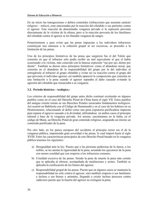 Sistema de Educación a Distancia
38
En un inicio las transgresiones o delitos cometidos (infracciones que asumían carácter
religioso – mítico), eran sancionadas por la reacción del ofendido o sus parientes contra
el agresor. Esta reacción de denominaba venganza privada si la represión provenía
directamente de la víctima de la ofensa, pero si la reacción provenía de los familiares
del ofendido contra el agresor se los llamaba venganza de sangre.
Posteriormente y para evitar que las penas impuestas a los individuos infractores
constituyan una amenaza a la cohesión grupal al ser excesivas, se procedió a la
limitación de las penas.
Uno de los principios limitativos de las penas que surgieron fue el del Talión que
consistía en que el infractor solo podía recibir un mal equivalente al que el había
ocasionado a la víctima, más conocido con la famosa expresión “ojo por ojo, diente por
diente”. También se dieron otros principios limitativos: como el abandono noxal, que
consistía en el abandono de la responsabilidad del grupo por la del individuo al
entregársele al infractor al grupo ofendido y evitar así su reacción contra el grupo del
que provenía el individuo agresor; así también apareció la composición que consistía en
una limitación a la pena cuando el agresor separaba el daño causado evitando la
agresión del ofendido que renunciaba a su venganza.
3.2. Periodo histórico – teológico.-
Los criterios de responsabilidad del grupo antes dicho continuó existiendo en algunos
pueblos como en el caso del Derecho Penal de China hasta el siglo VII. Estos pueblos
del antiguo oriente tenían en sus Derechos Penales enraizados fundamentos teológicos.
Así ocurrió en Babilonia con el Código de Hammurabi y en el caso de los hebreos en su
Deuteronomio, relacionando al delito como una pena expiatoria purificadora impuesta
para reparar el agravio causado a la divinidad, utlilizándose en ambos casos el principio
talional a base de la venganza privada. Así mismo, encontramos en la India, en el
código de Manú, un Derecho Penal de gran contenido religioso, asignando así mismo un
contenido purificador de la pena.
Por otro lado, en los países europeos del occidente el principio rector era el de la
venganza pública, imponiendo gran severidad a las penas, lo cual imperó hasta el siglo
XVIII. Entre las características principales de este Derecho Penal basado en la venganza
pública tenemos los siguientes:
a) Desigualdad ante la ley: Puesto que a las personas poderosas de la época, a los
nobles, se les atenúa la rigurosidad de la pena, actuando los ejecutores de la pena
con menos crueldad que con respecto a los infractores comunes.
b) Crueldad excesiva de las penas: Siendo la pena de muerte la pena más común
que se aplicaba al ofensor, acompañada de mutilaciones y azotes. También se
aplicaba la confiscación de los bienes del agresor.
c) Responsabilidad grupal de las penas: Puesto que en algunos casos se mantenía la
responsabilidad no solo contra el agresor, sino también respecto a sus familiares
e incluso a sus bienes y animales, llegando a existir incluso procesos contra
cadáveres puesto que la muerte del agresor no extinguía la pena.
 
