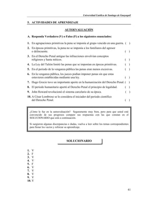 Universidad Católica de Santiago de Guayaquil
41
5. ACTIVIDADES DE APRENDIZAJE
AUTOEVALUACIÓN
A. Responda Verdadero (V) o Falso (F) a los siguientes enunciados:
1. En agrupaciones primitivas la pena se imponía al grupo vencido en una guerra. ( )
2. En épocas primitivas, la pena no se imponía a los familiares del agresor
o delincuente. ( )
3. En el Derecho Penal antiguo las infracciones envolvían conceptos
religiosos y hasta míticos. ( )
4. La Ley del Talión limitó las penas que se imponían en épocas primitivas. ( )
5. En el periodo de la venganza pública las penas eran menos excesivas. ( )
6. En la venganza pública, los jueces podían imponer penas sin que estas
estuvieren establecidas mediante una ley. ( )
7. Hugo Grocio tuvo un importante aporte en la humanización del Derecho Penal. ( )
8. El periodo humanitario aportó al Derecho Penal el principio de legalidad. ( )
9. John Howard revolucionó el sistema carcelario de su época. ( )
10. A César Lombroso se lo considera el iniciador del periodo científico
del Derecho Penal. ( )
1. V
2. F
3. V
4. V
5. F
6. V
7. V
8. V
9. V
10. V
SOLUCIONARIO
¿Cómo le fue en la autoevaluación? Seguramente muy bien, pero para que usted esté
convencido de sus progresos compare sus respuestas con las que constan en el
SOLUCIONARIO que está a continuación.
Si surgieron algunas discrepancias o dudas, vuelva a leer sobre los temas correspondientes
para llenar los vacíos y reforzar su aprendizaje.
 