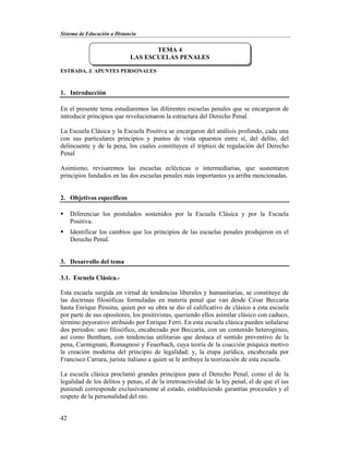 Sistema de Educación a Distancia
42
ESTRADA, J. APUNTES PERSONALES
1. Introducción
En el presente tema estudiaremos las diferentes escuelas penales que se encargaron de
introducir principios que revolucionaron la estructura del Derecho Penal.
La Escuela Clásica y la Escuela Positiva se encargaron del análisis profundo, cada una
con sus particulares principios y puntos de vista opuestos entre sí, del delito, del
delincuente y de la pena, los cuales constituyen el tríptico de regulación del Derecho
Penal
Asimismo, revisaremos las escuelas eclécticas o intermediarias, que sustentaron
principios fundados en las dos escuelas penales más importantes ya arriba mencionadas.
2. Objetivos específicos
 Diferenciar los postulados sostenidos por la Escuela Clásica y por la Escuela
Positiva.
 Identificar los cambios que los principios de las escuelas penales produjeron en el
Derecho Penal.
3. Desarrollo del tema
3.1. Escuela Clásica.-
Esta escuela surgida en virtud de tendencias liberales y humanitarias, se constituye de
las doctrinas filosóficas formuladas en materia penal que van desde César Beccaria
hasta Enrique Pessina, quien por su obra se dio el calificativo de clásico a esta escuela
por parte de sus opositores, los positivistas, queriendo ellos asimilar clásico con caduco,
término peyorativo atribuido por Enrique Ferri. En esta escuela clásica pueden señalarse
dos periodos: uno filosófico, encabezado por Beccaria, con un contenido heterogéneo,
así como Bentham, con tendencias utilitarias que destaca el sentido preventivo de la
pena, Carmignani, Romagnosi y Feuerbach, cuya teoría de la coacción psíquica motivo
la creación moderna del principio de legalidad; y, la etapa jurídica, encabezada por
Francisco Carrara, jurista italiano a quien se le atribuye la teorización de esta escuela.
La escuela clásica proclamó grandes principios para el Derecho Penal, como el de la
legalidad de los delitos y penas, el de la irretroactividad de la ley penal, el de que el ius
puniendi corresponde exclusivamente al estado, estableciendo garantías procesales y el
respeto de la personalidad del reo.
TEMA 4
LAS ESCUELAS PENALES
 