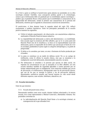 Sistema de Educación a Distancia
44
Es a Ferri a quien se atribuyó el positivismo quien plasma sus postulados en su obra
sociología criminal. Garófalo, cuya concepción jurídica aportó a la criminología,
sostuvo que el delincuente debe ser graduado por su temibilidad, aspecto sociológico –
jurídico que el penalista Rocco critica puesto que la temibilidad es consecuencia de la
peligrosidad del delincuente, siendo la primera una característica de la persona del
delincuente, mientras que la segunda la consecuencia social de tal característica.
El positivismo, si bien dominó hasta la segunda mitad del siglo XX, influyó
escasamente a cambios legislativos. Entre los principales postulados de la escuela
positiva tenemos los siguientes:
a) Utilizó el método experimental y de observación, con características subjetivas,
analizando el Derecho Penal de manera inductiva.
b) La imputabilidad del delincuente se deriva del determinismo y su temibilidad.
Esta escuela negó la existencia del libre albedrío, que no lo ve como parte del
Derecho Penal sino de la metafísica y se basa en la responsabilidad social del
delincuente, quien es responsable de los delitos que ejecuta por el hecho de vivir
en sociedad, graduándose la pena según su categoría antropológica y su grado de
peligrosidad.
c) El delito se lo considera, por tanto, un ente o fenómeno de hecho producido por
el hombre.
d) La pena se constituye en un medio de defensa social. No es un castigo de
retribución, como lo afirma la escuela clásica, sino que se encamina a la
readaptación social del delincuente, denominándola sanción y no pena.
e) Por delincuente se considera a la persona que ejecuta un daño social, sin
importar las circunstancias en que se encuentra ni su libre albedrío, así esta
escuela introduce medidas de seguridad aplicables a ciertas personas por un
tiempo indeterminado para su readaptación. Ferri menciona medidas que sirven
de prevención a la delincuencia, distinguiendo entre los de prevención directa,
que son de los que se encarga la policía y los de prevención indirecta,
denominados sustitutivos penales que buscan mejoras en vida social desde
diferentes aspectos, sean sociales, familiares, educativos, etc.
3.3. Escuelas intermedias.-
Entre las que tenemos:
3.3.1. Escuela del positivismo crítico.-
Denominada también como terza scuola, término italiano relacionado a la tercera
escuela, tuvo como representantes a Manuel Carnevale y Bernardino Alimena. Sus
postulados consistían en:
a) La individualización del Derecho Penal frente a la sociología criminal, en
contraposición de lo que afirmaba Ferri.
 