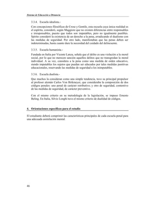 Sistema de Educación a Distancia
46
3.3.4. Escuela idealista.-
Con concepciones filosóficas de Crose y Gentile, esta escuela cuya única realidad es
el espíritu, consideró, según Maggiore que no existen diferencias entre responsables
e irresponsables, puesto que todos son imputables, pero no igualmente punibles.
Spirito consideró la existencia de un derecho a la pena, erradicando el dualismo con
las medidas de seguridad. Por otro lado, manifestaban que las penas deben ser
indeterminadas, hasta cuanto dure la necesidad del cuidado del delincuente.
3.3.5. Escuela humanista.-
Fundada en Italia por Vicente Lanza, señala que el delito es una violación a la moral
social, por lo que no merecen sanción aquellos delitos que no transgredan la moral
individual. A su vez, considera a la pena como una medida de orden educativo,
siendo imputables los sujetos que puedan ser educados por tales medidas punitivas
educacionales, reservando las medidas de seguridad a los inimputables.
3.3.6. Escuela dualista.-
Que muchos la consideran como una simple tendencia, tuvo su principal propulsor
al profesor alemán Carlos Von Birkmeyer, que consideraba la composición de dos
códigos penales: uno penal de carácter retributivo; y otro de seguridad, contentivo
de las medidas de seguridad, de carácter preventivo.
Con el mismo criterio en su metodología de la legislación, se impuso Ernesto
Beling. En Italia, Silvio Longhi tuvo el mismo criterio de dualidad de códigos.
4. Orientaciones específicas para el estudio
El estudiante deberá comprimir las características principales de cada escuela penal para
una adecuada asimilación mental.
 