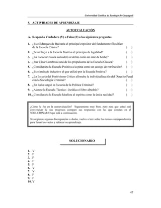 Universidad Católica de Santiago de Guayaquil
47
5. ACTIVIDADES DE APRENDIZAJE
AUTOEVALUACIÓN
A. Responda Verdadero (V) o Falso (F) a las siguientes preguntas:
1. ¿Es el Marques de Beccaria el principal expositor del fundamento filosófico
de la Escuela Clásica? ( )
2. ¿Se atribuye a la Escuela Positiva el principio de legalidad? ( )
3. ¿La Escuela Clásica consideró al delito como un ente de hecho? ( )
4. ¿Fue César Lombroso uno de los propulsores de la Escuela Clásica? ( )
5. ¿Consideraba la Escuela Positiva a la pena como un castigo de retribución? ( )
6. ¿Es el método inductivo el que utilizó por la Escuela Positiva? ( )
7. ¿La Escuela del Positivismo Crítico afirmaba la individualización del Derecho Penal
con la Sociología Criminal? ( )
8. ¿En Italia surgió la Escuela de la Política Criminal? ( )
9. ¿Admite la Escuela Técnico - Jurídica el libre albedrío? ( )
10. ¿Consideraba la Escuela Idealista al espíritu como la única realidad? ( )
1. V
2. F
3. F
4. F
5. F
6. V
7. V
8. F
9. F
10. V
SOLUCIONARIO
¿Cómo le fue en la autoevaluación? Seguramente muy bien, pero para que usted esté
convencido de sus progresos compare sus respuestas con las que constan en el
SOLUCIONARIO que está a continuación.
Si surgieron algunas discrepancias o dudas, vuelva a leer sobre los temas correspondientes
para llenar los vacíos y reforzar su aprendizaje.
 