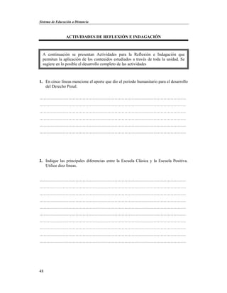Sistema de Educación a Distancia
48
ACTIVIDADES DE REFLEXIÓN E INDAGACIÓN
1. En cinco líneas mencione el aporte que dio el periodo humanitario para el desarrollo
del Derecho Penal.
……………………………………………………………………………………………
……………………………………………………………………………………………
……………………………………………………………………………………………
……………………………………………………………………………………………
……………………………………………………………………………………………
……………………………………………………………………………………………
2. Indique las principales diferencias entre la Escuela Clásica y la Escuela Positiva.
Utilice diez líneas.
……………………………………………………………………………………………
……………………………………………………………………………………………
……………………………………………………………………………………………
……………………………………………………………………………………………
……………………………………………………………………………………………
……………………………………………………………………………………………
……………………………………………………………………………………………
……………………………………………………………………………………………
……………………………………………………………………………………………
……………………………………………………………………………………………
A continuación se presentan Actividades para la Reflexión e Indagación que
permiten la aplicación de los contenidos estudiados a través de toda la unidad. Se
sugiere en lo posible el desarrollo completo de las actividades
 