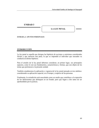 Universidad Católica de Santiago de Guayaquil
49
ESTRADA, J. APUNTES PERSONALES
INTRODUCCIÓN
La ley penal es aquella que designa las hipótesis de acciones u omisiones consideradas
ilícitas y que merecen una pena, la que se impondrá al individuo que encuadre su
conducta en dichas hipótesis.
Para el estudio de la ley penal debemos considerar, en primer lugar, sus principales
aspectos, como lo son sus fundamentos, características y formas, que son objeto de los
temas que pertenecen a la presente unidad.
También estudiaremos la aplicación o vigencia de la ley penal pensada en tres ámbitos:
considerando su aplicación espacial, en el tiempo y respecto de las personas.
Finalmente, la extradición será auscultada como un medio que contribuye a la represión
de los delincuentes que delinquen en un Estado, pero que fugan a otro antes de ser
aprehendidos por la justicia.
UNIDAD 3
LA LEY PENAL
 