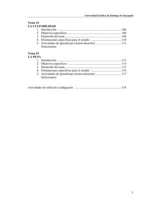 Universidad Católica de Santiago de Guayaquil
5
Tema 14
LA CULPABILIDAD
1. Introducción ...................................................................................... 100
2. Objetivos específicos ........................................................................ 100
3. Desarrollo del tema ........................................................................... 100
4. Orientaciones específicas para el estudio ........................................ 110
5. Actividades de aprendizaje (Autoevaluación) .................................. 111
Solucionario
Tema 15
LA PENA
1. Introducción ...................................................................................... 113
2. Objetivos específicos ........................................................................ 113
3. Desarrollo del tema ........................................................................... 113
4. Orientaciones específicas para el estudio ........................................ 116
5. Actividades de aprendizaje (Autoevaluación) .................................. 117
Solucionario
Actividades de reflexión e indagación .............................................................. 118
 