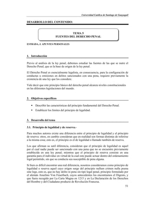 Universidad Católica de Santiago de Guayaquil
51
DESARROLLO DEL CONTENIDO:
ESTRADA, J. APUNTES PERSONALES
1. Introducción
Previo al análisis de la ley penal, debemos estudiar las fuentes de las que se nutre el
Derecho Penal, que es la base de origen de la ley penal.
El Derecho Penal es esencialmente legalista, en consecuencia, para la configuración de
conductas u omisiones en delitos sancionados con una pena, requiere previamente la
existencia de una ley que los considere.
Vale decir que este principio básico del derecho penal alcanza niveles constitucionales
en las diferentes legislaciones del mundo.
2. Objetivos específicos
 Describir las características del principio fundamental del Derecho Penal.
 Establecer los límites del principio de legalidad.
3. Desarrollo del tema
3.1. Principio de legalidad y de reserva.-
Para muchos autores existe una diferencia entre el principio de legalidad y el principio
de reserva: otros, en cambio consideran que en realidad son formas distintas de referirse
a la misma cosa; esto es, el principio es el de legalidad o llamado también de reserva.
Los que afirman su sutil diferencia, consideran que el principio de legalidad es aquel
por el cual nadie puede ser sancionado con una pena que no se encuentre previamente
establecida en una ley penal; mientras que el principio de reserva consiste en una
garantía para el individuo en virtud de la cual este puede actuar dentro del ordenamiento
legal permitido, sin que su conducta sea susceptible de pena alguna.
Si bien es difícil encontrar una real diferencia, nosotros consideramos como principio de
legalidad o reserva aquel cuyo origen surge del principio nullum crimen nulla poena
sine lege, esto es, que no hay delito ni pena sin tipo legal penal, principio formulado por
el alemán Anselmo Von Feuerbach, cuyos antecedentes los encontramos el Digesto, y
que fuera recogido por La Carta Magna en 1215 y en La Declaración de los Derechos
del Hombre y del Ciudadano producto de Revolución Francesa.
TEMA 5
FUENTES DEL DERECHO PENAL
 