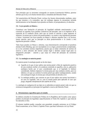 Sistema de Educación a Distancia
52
Este principio que se encuentra consagrado en nuestra Constitución Política, permite
afirmar que la ley es la fuente formal única e inmediata del Derecho Penal.
Tal característica del Derecho Penal, excluye las fuentes denominadas mediatas, entre
las que tenemos a la costumbre, que sin embargo algunos la encuentran incluida
indirectamente en las llamadas leyes penales en blanco, la jurisprudencia y la doctrina.
3.2. Leyes penales en blanco.-
Constituye una limitación al principio de legalidad señalado anteriormente y que
consisten en aquellas leyes penales contentivas del precepto, esto es la hipótesis de la
comisión de la conducta ilícita, pero que no tienen la sanción o pena impuesta al
infractor, la misma que se dicta con posterioridad, o se remite a otra legislación presente
o futura. Asimismo con leyes penales en blanco o abiertos aquellos que, a la inversa,
tienen sanción, pero que su precepto se dicta posteriormente o se remite a otra
legislación presente o futura.
Tales leyes penales en blanco o abiertas, cuya denominación corresponde al penalista
alemán Carlos Binding, que son incompletas en su origen, posteriormente completadas,
no se las considera normas imperfectas, puesto que se tratan solamente de normas de
reenvío a otros artículos del mismo cuerpo legal o distinto cuerpo legal para su
integración precepto – sanción y que surja en virtud del principio de economía
legislativa.
3.3. La analogía en materia penal.-
En materia penal, la analogía puede ser de dos tipos:
a) Aquella en la que el juez aplica una norma penal a falta de regulación punitiva
de una conducta similar a la conducta contenida en aquellos, esto es, aplicación
analógica hecho por el juez considerando que si el legislado lo hubiere
considerado, hubiera impuesto la misma pena por una conducta similar, pero no
idéntica a la que ya contiene la norma penal que aplicó analógicamente, siendo
esta analogía la legal, la misma que está permitida en derecho civil.
b) La analogía jurídica, que consiste en que el juez aplica una norma inexistente a
un caso no regulado, esto es, crea la norma penal para aplicarla al caso que
juzga; alegando interpretación del espíritu de la ley.
L a analogía en cualquiera de sus tipos no es admitida en materia penal, toda vez que su
existencia transgrediría el principio de legalidad o reserva del Derecho Penal.
4. Orientaciones específicas para el estudio
Se deberá consultar la Constitución Política de la República del Ecuador como apoyo
jurídico al principio de legalidad, específicamente el Titulo III, Capítulo 2, que trata de
los derechos civiles.
El alumno también podrá, consultar este postulado recogido asimismo en el Código
Penal ecuatoriano, en su Titulo I, Capítulo Único, que hace referencia a la Ley Penal.
 
