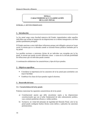 Sistema de Educación a Distancia
54
ESTRADA, J. APUNTES PERSONALES
1. Introducción
La ley penal surge como facultad represiva del Estado, imponiéndose sobre aquellos
individuos que actúan al margen de sus disposiciones en evidente transgresión a un bien
jurídico penalmente protegido.
El Estado sanciona a estos individuos infractores porque está obligado a preservar la paz
social, la misma que se ve alterada cuando se lesionan bienes jurídicos tutelados por la
ley penal.
Las posibles acciones u omisiones ilícitas de un individuo son recogidas por la ley
penal, la misma que puede revestir diferentes clases a causa de la elevada posibilidad
de infracciones que un individuo puede cometer.
A continuación señalaremos las características y tipos de leyes penales.
2. Objetivos específicos
 Considerar la importancia de los caracteres de la ley penal para asimilarlos con
mayor facilidad.
 Establecer las clases de leyes penales según la doctrina.
3. Desarrollo del tema
3.1. Características de la ley penal.-
Podemos mencionar las siguientes características de la ley penal:
a) Constitucional: puesto que debe encontrarse sujeta a las disposiciones
constitucionales que son el pilar fundamental de todo ordenamiento jurídico,
caso contrario perderían eficacia y validez jurídica.
b) Exclusiva: en virtud del principio de legalidad del Derecho Penal, solo la ley
penal puede configurar hechos ilícitos como delitos y aplicarles las sanciones
pertenecientes.
TEMA 6
CARACTERÍSTICAS Y CLASIFICACIÓN
DE LA LEY PENAL
 