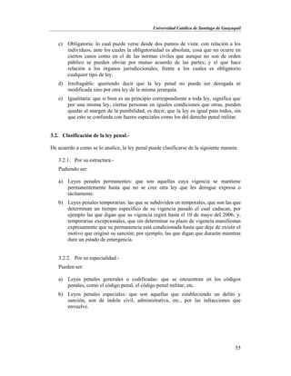 Universidad Católica de Santiago de Guayaquil
55
c) Obligatoria: lo cual puede verse desde dos puntos de vista: con relación a los
individuos, ante los cuales la obligatoriedad es absoluta, cosa que no ocurre en
ciertos casos como en el de las normas civiles que aunque no son de orden
público se pueden obviar por mutuo acuerdo de las partes; y el que hace
relación a los órganos jurisdiccionales, frente a los cuales es obligatorio
cualquier tipo de ley.
d) Irrefragable: queriendo decir que la ley penal no puede ser derogada ni
modificada sino por otra ley de la misma jerarquía.
e) Igualitaria: que si bien es un principio correspondiente a toda ley, significa que
por una misma ley, ciertas personas en iguales condiciones que otras, pueden
quedar al margen de la punibilidad; es decir, que la ley es igual pata todos, sin
que esto se confunda con fueros especiales como los del derecho penal militar.
3.2. Clasificación de la ley penal.-
De acuerdo a como se lo analice, la ley penal puede clasificarse de la siguiente manera:
3.2.1. Por su estructura.-
Pudiendo ser:
a) Leyes penales permanentes: que son aquellas cuya vigencia se mantiene
permanentemente hasta que no se cree otra ley que les derogue expresa o
tácitamente.
b) Leyes penales temporarias: las que se subdividen en temporales, que son las que
determinan un tiempo específico de su vigencia pasado el cual caducan, por
ejemplo las que digan que su vigencia regirá hasta el 10 de mayo del 2006; y,
temporarias excepcionales, que sin determinar su plazo de vigencia manifiestan
expresamente que su permanencia está condicionada hasta que deje de existir el
motivo que originó su sanción; por ejemplo, las que digan que durarán mientras
dure un estado de emergencia.
3.2.2. Por su especialidad.-
Pueden ser:
a) Leyes penales generales o codificadas: que se encuentran en los códigos
penales, como el código penal, el código penal militar, etc.
b) Leyes penales especiales: que son aquellas que estableciendo un delito y
sanción, son de índole civil, administrativa, etc., por las infracciones que
envuelve.
 