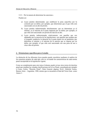 Sistema de Educación a Distancia
56
3.2.3. Por la manera de determinar las sanciones.-
Pueden ser:
a) Leyes penales determinadas: que establecen la pena específica por la
comisión por un delito; por ejemplo, que determinan que el que roba será
sancionado con un año de prisión.
b) Leyes penales indeterminadas absolutamente: que no determinan ya el
mínimo, ya el máximo de la pena impuesta por un delito; por ejemplo, el
que roba será sancionado con prisión de más de un año.
c) Leyes penales indeterminadas relativamente: son aquellas que son
adoptadas por la mayoría de las legislaciones, son aquellas que aceptan que
el juzgador establezca la duración de la pena dentro de un parámetro que
determina el mínimo y el máximo de la sanción que se impone por un
delito, por ejemplo: el que roba será sancionado con una pena de uno a
cinco años de prisión.
4. Orientaciones específicas para el estudio
La distinción de las diferentes leyes penales puede concebirse mediante el análisis de
los caracteres propios de cada tipo, esto es, revisando las características de cada norma
penal incorporada en la legislación vigente.
Como un complemento para este tema el alumno puede revisar otros textos de doctrina
penal que estudian las variadas clasificaciones de la Ley Penal, consultando por ejemplo
a Creus, Carlos, “Derecho Penal”, Parte General, páginas 56-61, Editorial Astrea,
Buenos Aires – Argentina. 1988, mismo que se encuentra al final del Texto Guía como
Anexo 1.
 