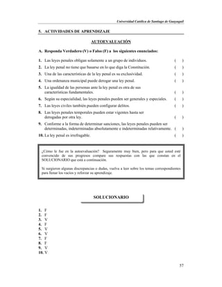 Universidad Católica de Santiago de Guayaquil
57
5. ACTIVIDADES DE APRENDIZAJE
AUTOEVALUACIÓN
A. Responda Verdadero (V) o Falso (F) a los siguientes enunciados:
1. Las leyes penales obligan solamente a un grupo de individuos. ( )
2. La ley penal no tiene que basarse en lo que diga la Constitución. ( )
3. Una de las características de la ley penal es su exclusividad. ( )
4. Una ordenanza municipal puede derogar una ley penal. ( )
5. La igualdad de las personas ante la ley penal es otra de sus
características fundamentales. ( )
6. Según su especialidad, las leyes penales pueden ser generales y especiales. ( )
7. Las leyes civiles también pueden configurar delitos. ( )
8. Las leyes penales temporales pueden estar vigentes hasta ser
derogadas por otra ley. ( )
9. Conforme a la forma de determinar sanciones, las leyes penales pueden ser
determinadas, indeterminadas absolutamente e indeterminadas relativamente. ( )
10. La ley penal es irrefragable. ( )
1. F
2. F
3. V
4. F
5. V
6. V
7. F
8. F
9. V
10. V
SOLUCIONARIO
¿Cómo le fue en la autoevaluación? Seguramente muy bien, pero para que usted esté
convencido de sus progresos compare sus respuestas con las que constan en el
SOLUCIONARIO que está a continuación.
Si surgieron algunas discrepancias o dudas, vuelva a leer sobre los temas correspondientes
para llenar los vacíos y reforzar su aprendizaje.
 