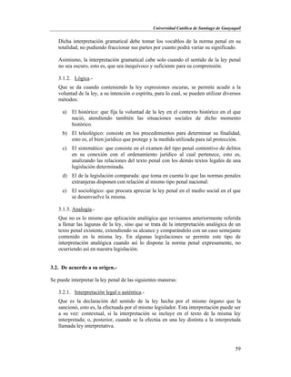Universidad Católica de Santiago de Guayaquil
59
Dicha interpretación gramatical debe tomar los vocablos de la norma penal en su
totalidad, no pudiendo fraccionar sus partes por cuanto podrá variar su significado.
Asimismo, la interpretación gramatical cabe solo cuando el sentido de la ley penal
no sea oscuro, esto es, que sea inequívoco y suficiente para su comprensión.
3.1.2. Lógica.-
Que se da cuando conteniendo la ley expresiones oscuras, se permite acudir a la
voluntad de la ley, a su intención o espíritu, para lo cual, se pueden utilizar diversos
métodos:
a) El histórico: que fija la voluntad de la ley en el contexto histórico en el que
nació, atendiendo también las situaciones sociales de dicho momento
histórico.
b) El teleológico: consiste en los procedimientos para determinar su finalidad,
esto es, el bien jurídico que protege y la medida utilizada para tal protección.
c) El sistemático: que consiste en el examen del tipo penal contentivo de delitos
en su conexión con el ordenamiento jurídico al cual pertenece, esto es,
analizando las relaciones del texto penal con los demás textos legales de una
legislación determinada.
d) El de la legislación comparada: que toma en cuenta lo que las normas penales
extranjeras disponen con relación al mismo tipo penal nacional.
e) El sociológico: que procura apreciar la ley penal en el medio social en el que
se desenvuelve la misma.
3.1.3. Analogía.-
Que no es lo mismo que aplicación analógica que revisamos anteriormente referida
a llenar las lagunas de la ley, sino que se trata de la interpretación analógica de un
texto penal existente, extendiendo su alcance y comparándolo con un caso semejante
contenido en la misma ley. En algunas legislaciones se permite este tipo de
interpretación analógica cuando así lo dispone la norma penal expresamente, no
ocurriendo así en nuestra legislación.
3.2. De acuerdo a su origen.-
Se puede interpretar la ley penal de las siguientes maneras:
3.2.1. Interpretación legal o auténtica.-
Que es la declaración del sentido de la ley hecha por el mismo órgano que la
sancionó, esto es, la efectuada por el mismo legislador. Esta interpretación puede ser
a su vez: contextual, si la interpretación se incluye en el texto de la misma ley
interpretada; o, posterior, cuando se la efectúa en una ley distinta a la interpretada
llamada ley interpretativa.
 