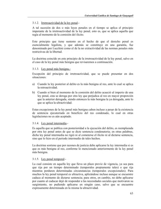 Universidad Católica de Santiago de Guayaquil
63
3.1.2. Irretroactividad de la ley penal.-
A tal sucesión de dos o más leyes penales en el tiempo se aplica el principio
imperante de la irretroactividad de la ley penal, esto es, que se aplica aquella que
regía al momento de la comisión del ilícito.
Este principio que tiene sustento en el hecho de que el derecho penal es
esencialmente legalista, y que además se constituye en una garantía, fue
denominado por Lucchini como el de la no extractividad de las normas penales más
restrictivas de la libertad.
La doctrina coincide en este principio de la irretroactividad de la ley penal, salvo en
el caso de la ley penal más benigna que revisaremos a continuación.
3.1.3. Ley penal más benigna.-
Excepción del principio de irretroactividad, que se puede presentar en dos
situaciones:
a) Cuando la ley posterior al delito es la más benigna al reo, ante lo cual se aplica
la retroactividad.
b) Cuando si bien al momento de la comisión del delito acaeció al imperio de una
ley penal, esta se deroga por otra ley que perjudica al reo en mayor proporción
que la anterior derogada, siendo entonces la más benigna la ya derogada, ante lo
que se aplica la ultractividad.
Estas excepciones de la ley penal más benigna caben incluso a pesar de la existencia
de sentencia ejecutoriada en beneficio del reo condenado, lo cual en otras
legislaciones no es aún aceptado.
3.1.4. Ley penal intermedia.-
Es aquella que se publica con posterioridad a la ejecución del delito, es reemplazada
por otra ley penal antes de que se dicte sentencia condenatoria; en otras palabras,
dicha ley penal intermedia no rigió ni al cometerse el ilícito ni al dictarse sentencia,
sino que lo hizo en el periodo intermedio de tales hechos.
La doctrina sostiene que por razones de justicia debe aplicarse la ley intermedia si es
que es más benigna al reo, conforme lo mencionado anteriormente de la ley penal
más benigna.
3.1.5. Ley penal temporal.-
La cual consiste en aquella ley que lleva un plazo previo de vigencia, ya sea para
que rija por un tiempo determinado (temporales propiamente tales) o que rija
mientras perduren determinadas circunstancias (temporales excepcionales). Para
muchos la ley penal temporal es ultractiva, aplicándose incluso aunque se encuentre
caduca al momento de dictarse sentencia; para otros, en cambio, no debe aplicarse
por cuanto al caducar dejó de responder a las necesidades sociales que motivaron su
surgimiento, no pudiendo aplicarse en ningún caso, salvo que se encuentre
expresamente determinada en la misma la ultractividad.
 