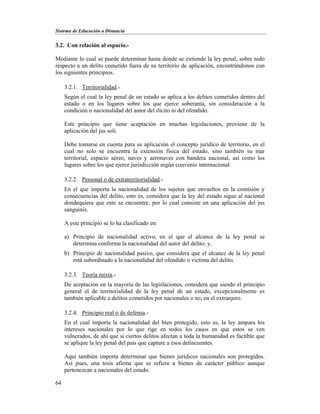 Sistema de Educación a Distancia
64
3.2. Con relación al espacio.-
Mediante lo cual se puede determinar hasta donde se extiende la ley penal, sobre todo
respecto a un delito cometido fuera de su territorio de aplicación, encontrándonos con
los siguientes principios.
3.2.1. Territorialidad.-
Según el cual la ley penal de un estado se aplica a los delitos cometidos dentro del
estado o en los lugares sobre los que ejerce soberanía, sin consideración a la
condición o nacionalidad del autor del ilícito ni del ofendido.
Este principio que tiene aceptación en muchas legislaciones, proviene de la
aplicación del jus soli.
Debe tomarse en cuenta para su aplicación el concepto jurídico de territorio, en el
cual no solo se encuentra la extensión física del estado, sino también su mar
territorial, espacio aéreo, naves y aeronaves con bandera nacional, así como los
lugares sobre los que ejerce jurisdicción según convenio internacional.
3.2.2. Personal o de extraterritorialidad.-
En el que importa la nacionalidad de los sujetos que envueltos en la comisión y
consecuencias del delito, esto es, considera que la ley del estado sigue al nacional
dondequiera que este se encuentre, por lo cual consiste en una aplicación del jus
sanguinis.
A este principio se lo ha clasificado en:
a) Principio de nacionalidad activo, en el que el alcance de la ley penal se
determina conforme la nacionalidad del autor del delito; y,
b) Principio de nacionalidad pasivo, que considera que el alcance de la ley penal
está subordinado a la nacionalidad del ofendido o victima del delito.
3.2.3. Teoría mixta.-
De aceptación en la mayoría de las legislaciones, considera que siendo el principio
general el de territorialidad de la ley penal de un estado, excepcionalmente es
también aplicable a delitos cometidos por nacionales o no, en el extranjero.
3.2.4. Principio real o de defensa.-
En el cual importa la nacionalidad del bien protegido, esto es, la ley ampara los
intereses nacionales por lo que rige en todos los casos en que estos se ven
vulnerados, de ahí que si ciertos delitos afectan a toda la humanidad es factible que
se aplique la ley penal del país que capture a esos delincuentes.
Aquí también importa determinar que bienes jurídicos nacionales son protegidos.
Así pues, una tesis afirma que se refiere a bienes de carácter público aunque
pertenezcan a nacionales del estado.
 