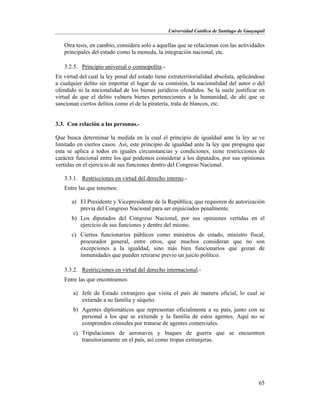 Universidad Católica de Santiago de Guayaquil
65
Otra tesis, en cambio, considera solo a aquellas que se relacionan con las actividades
principales del estado como la moneda, la integración nacional, etc.
3.2.5. Principio universal o cosmopolita.-
En virtud del cual la ley penal del estado tiene extraterritorialidad absoluta, aplicándose
a cualquier delito sin importar el lugar de su comisión, la nacionalidad del autor o del
ofendido ni la nacionalidad de los bienes jurídicos ofendidos. Se la suele justificar en
virtud de que el delito vulnera bienes pertenecientes a la humanidad, de ahí que se
sancionan ciertos delitos como el de la piratería, trata de blancos, etc.
3.3. Con relación a las personas.-
Que busca determinar la medida en la cual el principio de igualdad ante la ley se ve
limitado en ciertos casos. Así, este principio de igualdad ante la ley que propugna que
esta se aplica a todos en iguales circunstancias y condiciones, tiene restricciones de
carácter funcional entre los que podemos considerar a los diputados, por sus opiniones
vertidas en el ejercicio de sus funciones dentro del Congreso Nacional.
3.3.1. Restricciones en virtud del derecho interno.-
Entre las que tenemos:
a) El Presidente y Vicepresidente de la República; que requieren de autorización
previa del Congreso Nacional para ser enjuiciados penalmente.
b) Los diputados del Congreso Nacional, por sus opiniones vertidas en el
ejercicio de sus funciones y dentro del mismo.
c) Ciertos funcionarios públicos como ministros de estado, ministro fiscal,
procurador general, entre otros, que muchos consideran que no son
excepciones a la igualdad, sino más bien funcionarios que gozan de
inmunidades que pueden retirarse previo un juicio político.
3.3.2. Restricciones en virtud del derecho internacional.-
Entre las que encontramos:
a) Jefe de Estado extranjero que visita el país de manera oficial, lo cual se
extiende a su familia y séquito.
b) Agentes diplomáticos que representan oficialmente a su país, junto con su
personal a los que se extiende y la familia de estos agentes. Aquí no se
comprenden cónsules por tratarse de agentes comerciales.
c) Tripulaciones de aeronaves y buques de guerra que se encuentren
transitoriamente en el país, así como tropas extranjeras.
 