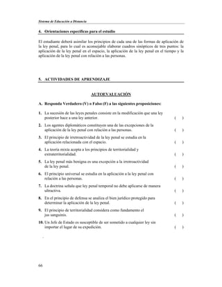 Sistema de Educación a Distancia
66
4. Orientaciones específicas para el estudio
El estudiante deberá asimilar los principios de cada una de las formas de aplicación de
la ley penal, para lo cual es aconsejable elaborar cuadros sinópticos de tres puntos: la
aplicación de la ley penal en el espacio, la aplicación de la ley penal en el tiempo y la
aplicación de la ley penal con relación a las personas.
5. ACTIVIDADES DE APRENDIZAJE
AUTOEVALUACIÓN
A. Responda Verdadero (V) o Falso (F) a las siguientes proposiciones:
1. La sucesión de las leyes penales consiste en la modificación que una ley
posterior hace a una ley anterior. ( )
2. Los agentes diplomáticos constituyen una de las excepciones de la
aplicación de la ley penal con relación a las personas. ( )
3. El principio de irretroactividad de la ley penal se estudia en la
aplicación relacionada con el espacio. ( )
4. La teoría mixta acepta a los principios de territorialidad y
extraterritorialidad. ( )
5. La ley penal más benigna es una excepción a la irretroactividad
de la ley penal. ( )
6. El principio universal se estudia en la aplicación a la ley penal con
relación a las personas. ( )
7. La doctrina señala que ley penal temporal no debe aplicarse de manera
ultractiva. ( )
8. En el principio de defensa se analiza el bien jurídico protegido para
determinar la aplicación de la ley penal. ( )
9. El principio de territorialidad considera como fundamento el
jus sanguinis. ( )
10. Un Jefe de Estado es susceptible de ser sometido a cualquier ley sin
importar el lugar de su expedición. ( )
.
 