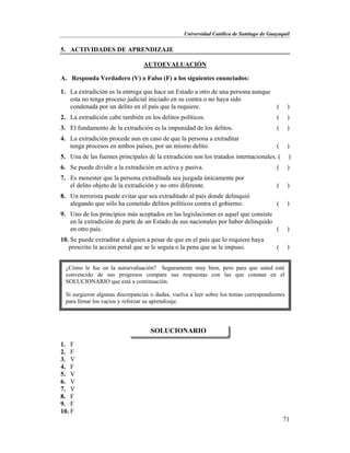 Universidad Católica de Santiago de Guayaquil
71
5. ACTIVIDADES DE APRENDIZAJE
AUTOEVALUACIÓN
A. Responda Verdadero (V) o Falso (F) a los siguientes enunciados:
1. La extradición es la entrega que hace un Estado a otro de una persona aunque
esta no tenga proceso judicial iniciado en su contra o no haya sido
condenada por un delito en el país que la requiere. ( )
2. La extradición cabe también en los delitos políticos. ( )
3. El fundamento de la extradición es la impunidad de los delitos. ( )
4. La extradición procede aun en caso de que la persona a extraditar
tenga procesos en ambos países, por un mismo delito. ( )
5. Una de las fuentes principales de la extradición son los tratados internacionales. ( )
6. Se puede dividir a la extradición en activa y pasiva. ( )
7. Es menester que la persona extraditada sea juzgada únicamente por
el delito objeto de la extradición y no otro diferente. ( )
8. Un terrorista puede evitar que sea extraditado al país donde delinquió
alegando que sólo ha cometido delitos políticos contra el gobierno. ( )
9. Uno de los principios más aceptados en las legislaciones es aquel que consiste
en la extradición de parte de un Estado de sus nacionales por haber delinquido
en otro país. ( )
10. Se puede extraditar a alguien a pesar de que en el país que lo requiere haya
prescrito la acción penal que se le seguía o la pena que se le impuso. ( )
1. F
2. F
3. V
4. F
5. V
6. V
7. V
8. F
9. F
10. F
SOLUCIONARIO
¿Cómo le fue en la autoevaluación? Seguramente muy bien, pero para que usted esté
convencido de sus progresos compare sus respuestas con las que constan en el
SOLUCIONARIO que está a continuación.
Si surgieron algunas discrepancias o dudas, vuelva a leer sobre los temas correspondientes
para llenar los vacíos y reforzar su aprendizaje.
 