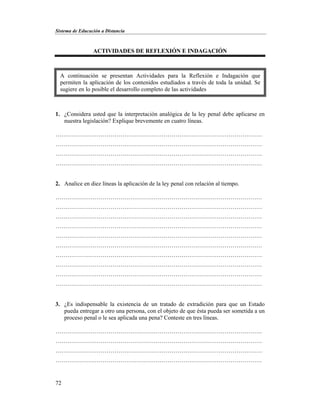 Sistema de Educación a Distancia
72
ACTIVIDADES DE REFLEXIÓN E INDAGACIÓN
1. ¿Considera usted que la interpretación analógica de la ley penal debe aplicarse en
nuestra legislación? Explique brevemente en cuatro líneas.
……………………………………………………………………………………………
……………………………………………………………………………………………
……………………………………………………………………………………………
……………………………………………………………………………………………
2. Analice en diez líneas la aplicación de la ley penal con relación al tiempo.
……………………………………………………………………………………………
……………………………………………………………………………………………
……………………………………………………………………………………………
……………………………………………………………………………………………
……………………………………………………………………………………………
……………………………………………………………………………………………
……………………………………………………………………………………………
……………………………………………………………………………………………
……………………………………………………………………………………………
……………………………………………………………………………………………
3. ¿Es indispensable la existencia de un tratado de extradición para que un Estado
pueda entregar a otro una persona, con el objeto de que ésta pueda ser sometida a un
proceso penal o le sea aplicada una pena? Conteste en tres líneas.
……………………………………………………………………………………………
……………………………………………………………………………………………
……………………………………………………………………………………………
……………………………………………………………………………………………
A continuación se presentan Actividades para la Reflexión e Indagación que
permiten la aplicación de los contenidos estudiados a través de toda la unidad. Se
sugiere en lo posible el desarrollo completo de las actividades
 