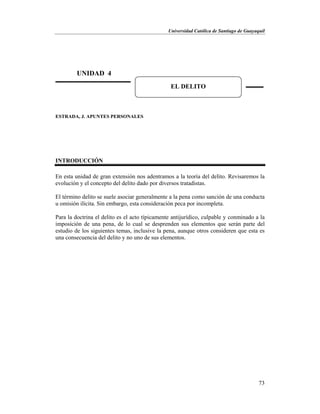 Universidad Católica de Santiago de Guayaquil
73
ESTRADA, J. APUNTES PERSONALES
INTRODUCCIÓN
En esta unidad de gran extensión nos adentramos a la teoría del delito. Revisaremos la
evolución y el concepto del delito dado por diversos tratadistas.
El término delito se suele asociar generalmente a la pena como sanción de una conducta
u omisión ilícita. Sin embargo, esta consideración peca por incompleta.
Para la doctrina el delito es el acto típicamente antijurídico, culpable y conminado a la
imposición de una pena, de lo cual se desprenden sus elementos que serán parte del
estudio de los siguientes temas, inclusive la pena, aunque otros consideren que esta es
una consecuencia del delito y no uno de sus elementos.
UNIDAD 4
EL DELITO
 