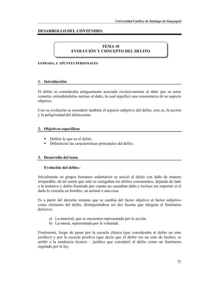 Universidad Católica de Santiago de Guayaquil
75
DESARROLLO DEL CONTENIDO:
ESTRADA, J. APUNTES PERSONALES
1. Introducción
El delito se consideraba antiguamente asociado exclusivamente al daño que su autor
cometía, extendiéndolos incluso al daño, la cual significó una consistencia de su aspecto
objetivo.
Con su evolución se consideró también el aspecto subjetivo del delito, esto es, la acción
y la peligrosidad del delincuente.
2. Objetivos específicos
 Definir lo que es el delito.
 Diferenciar las características principales del delito.
3. Desarrollo del tema
Evolución del delito.-
Inicialmente en grupos humanos sedentarios se asoció al delito con daño de manera
irreparable, de tal suerte que solo se castigaban los delitos consumados, dejando de lado
a la tentativa y delito frustrado por cuanto no causaban daño e incluso sin importar si el
daño lo cometía un hombre, un animal o una cosa.
Es a partir del derecho romano que se cambia del factor objetivo al factor subjetivo
como elemento del delito, distinguiéndose así dos facetas que integran el fenómeno
delictivo:
a) La material, que se encuentra representada por la acción.
b) La moral, representada por la voluntad.
Finalmente, luego de pasar por la escuela clásica (que consideraba al delito un ente
jurídico) y por la escuela positiva (que decía que el delito era un ente de hecho), se
arribó a la tendencia técnico – jurídica que consideró al delito como un fenómeno
regulado por la ley.
TEMA 10
EVOLUCIÓN Y CONCEPTO DEL DELITO
 