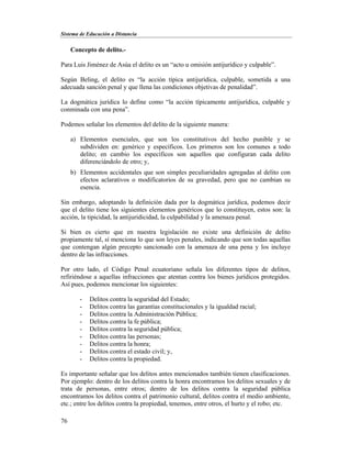 Sistema de Educación a Distancia
76
Concepto de delito.-
Para Luis Jiménez de Asúa el delito es un “acto u omisión antijurídico y culpable”.
Según Beling, el delito es “la acción típica antijurídica, culpable, sometida a una
adecuada sanción penal y que llena las condiciones objetivas de penalidad”.
La dogmática jurídica lo define como “la acción típicamente antijurídica, culpable y
conminada con una pena”.
Podemos señalar los elementos del delito de la siguiente manera:
a) Elementos esenciales, que son los constitutivos del hecho punible y se
subdividen en: genérico y específicos. Los primeros son los comunes a todo
delito; en cambio los específicos son aquellos que configuran cada delito
diferenciándolo de otro; y,
b) Elementos accidentales que son simples peculiaridades agregadas al delito con
efectos aclarativos o modificatorios de su gravedad, pero que no cambian su
esencia.
Sin embargo, adoptando la definición dada por la dogmática jurídica, podemos decir
que el delito tiene los siguientes elementos genéricos que lo constituyen, estos son: la
acción, la tipicidad, la antijuridicidad, la culpabilidad y la amenaza penal.
Si bien es cierto que en nuestra legislación no existe una definición de delito
propiamente tal, sí menciona lo que son leyes penales, indicando que son todas aquellas
que contengan algún precepto sancionado con la amenaza de una pena y los incluye
dentro de las infracciones.
Por otro lado, el Código Penal ecuatoriano señala los diferentes tipos de delitos,
refiriéndose a aquellas infracciones que atentan contra los bienes jurídicos protegidos.
Así pues, podemos mencionar los siguientes:
- Delitos contra la seguridad del Estado;
- Delitos contra las garantías constitucionales y la igualdad racial;
- Delitos contra la Administración Pública;
- Delitos contra la fe pública;
- Delitos contra la seguridad pública;
- Delitos contra las personas;
- Delitos contra la honra;
- Delitos contra el estado civil; y,
- Delitos contra la propiedad.
Es importante señalar que los delitos antes mencionados también tienen clasificaciones.
Por ejemplo: dentro de los delitos contra la honra encontramos los delitos sexuales y de
trata de personas, entre otros; dentro de los delitos contra la seguridad pública
encontramos los delitos contra el patrimonio cultural, delitos contra el medio ambiente,
etc.; entre los delitos contra la propiedad, tenemos, entre otros, el hurto y el robo; etc.
 
