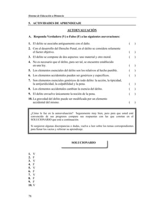 Sistema de Educación a Distancia
78
5. ACTIVIDADES DE APRENDIZAJE
AUTOEVALUACIÓN
A. Responda Verdadero (V) o Falso (F) a las siguientes aseveraciones:
1. El delito se asociaba antiguamente con el daño. ( )
2. Con el desarrollo del Derecho Penal, en el delito se considera solamente
el factor objetivo. ( )
3. El delito se compone de dos aspectos: uno material y otro moral. ( )
4. No es necesario que el delito, para ser tal, se encuentre establecido
en una ley. ( )
5. Los elementos esenciales del delito son los relativos al hecho punible. ( )
6. Los elementos accidentales pueden ser genéricos y específicos. ( )
7. Son elementos esenciales genéricos de todo delito: la acción, la tipicidad,
la antijuridicidad, la culpabilidad y la pena. ( )
8. Los elementos accidentales cambian la esencia del delito. ( )
9. El delito envuelve únicamente la noción de la pena. ( )
10. La gravedad del delito puede ser modificada por un elemento
accidental del mismo. ( )
1. V
2. F
3. V
4. F
5. V
6. F
7. V
8. F
9. F
10. V
SOLUCIONARIO
¿Cómo le fue en la autoevaluación? Seguramente muy bien, pero para que usted esté
convencido de sus progresos compare sus respuestas con las que constan en el
SOLUCIONARIO que está a continuación.
Si surgieron algunas discrepancias o dudas, vuelva a leer sobre los temas correspondientes
para llenar los vacíos y reforzar su aprendizaje.
 
