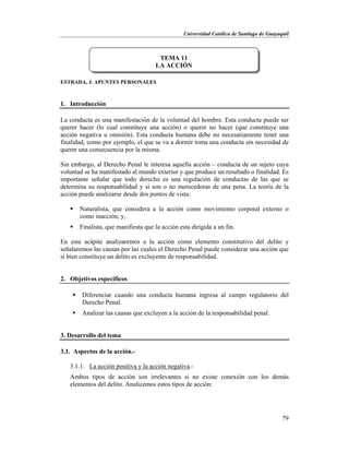 Universidad Católica de Santiago de Guayaquil
79
ESTRADA, J. APUNTES PERSONALES
1. Introducción
La conducta es una manifestación de la voluntad del hombre. Esta conducta puede ser
querer hacer (lo cual constituye una acción) o querer no hacer (que constituye una
acción negativa u omisión). Esta conducta humana debe no necesariamente tener una
finalidad, como por ejemplo, el que se va a dormir toma una conducta sin necesidad de
querer una consecuencia por la misma.
Sin embargo, al Derecho Penal le interesa aquella acción – conducta de un sujeto cuya
voluntad se ha manifestado al mundo exterior y que produce un resultado o finalidad. Es
importante señalar que todo derecho es una regulación de conductas de las que se
determina su responsabilidad y si son o no merecedoras de una pena. La teoría de la
acción puede analizarse desde dos puntos de vista:
 Naturalista, que considera a la acción como movimiento corporal externo o
como inacción; y,
 Finalista, que manifiesta que la acción esta dirigida a un fin.
En este acápite analizaremos a la acción como elemento constitutivo del delito y
señalaremos las causas por las cuales el Derecho Penal puede considerar una acción que
si bien constituye un delito es excluyente de responsabilidad.
2. Objetivos específicos
 Diferenciar cuando una conducta humana ingresa al campo regulatorio del
Derecho Penal.
 Analizar las causas que excluyen a la acción de la responsabilidad penal.
3. Desarrollo del tema
3.1. Aspectos de la acción.-
3.1.1. La acción positiva y la acción negativa.-
Ambos tipos de acción son irrelevantes si no existe conexión con los demás
elementos del delito. Analicemos estos tipos de acción:
TEMA 11
LA ACCIÓN
 