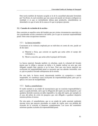 Universidad Católica de Santiago de Guayaquil
81
Otra teoría también de bastante acogida es la de la causalidad adecuada formulada
por Von Kries, la cual considera que una causa solo puede ser tal para configurar un
resultado si es que es normalmente idónea para producirlo, entendiéndose su
idoneidad si es que el actor de la causa es lo que se propuso ejecutar.
3.2. Causales de exclusión de la acción.-
Que consisten en aquellos actos del hombre que por ciertas circunstancias especiales no
son consideradas acción constitutiva del delito, por lo que no acarrean responsabilidad
penal. Entre estas excepciones tenemos:
3.2.1. La fuerza irresistible.-
Consistente en la violencia empleada por un individuo en contra de otro, puede ser
de dos tipos:
a) Material o física, que consiste en aquella que actúa sobre el cuerpo del
violentado; y,
b) Moral o coacción, que actúa sobre la psiquis del forzado.
La fuerza material, llamada también vis absoluta, anula la voluntad del forzado
puesto que lo obliga a ejecutar un delito o le impide realizar un acto que está
obligado cumplir bajo sanción si no lo hace. Para que esta fuerza material sea
excluyente de responsabilidad penal es necesario que sea además irresistible, esto
es, que no pueda el forzado sobreponerse de la misma.
Por otro lado, la fuerza moral, denominada también vis compulsiva o miedo
insuperable, no constituye causa excluyente de responsabilidad penal, pero que se
aplica a los casos de inculpabilidad.
3.2.2. Sueño y sonambulismo.-
El sueño normal es un estado de inconsciencia que no ocasiona responsabilidad a
quien se queda dormido, salvo que la obligación del sujeto sea estar despierto y por
quedarse dormido ocasiona un daño imputable a la culpa del sujeto, por ejemplo en
el caso del piloto de avión de pasajeros que está obligado a quedarse despierto
mientras pilotea el mismo.
Por otra parte, el sonambulismo, que es un estado de sueño anormal, pudiendo
ejecutar actos que parecen ejecutados en estado de vigilia, pero con pérdida del
recuerdo de lo ocurrido al despertar completamente. Los actos del sonámbulo
asimismo quedan excluidos de responsabilidad penal.
 