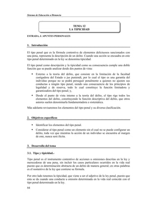 Sistema de Educación a Distancia
84
ESTRADA, J. APUNTES PERSONALES
1. Introducción
El tipo penal que es la fórmula contentiva de elementos delictuosos sancionados con
una pena, representa la descripción de un delito. Cuando una acción se encuadra en este
tipo penal determinado en la ley se denomina tipicidad.
El tipo penal como descripción y la tipicidad como su consecuencia cumple una doble
función que se puede analizar desde dos puntos de vista:
 Externo a la teoría del delito, que consiste en la limitación de la facultad
castigadora del Estado o jus puniendi, por lo cual el tipo es una garantía del
individuo porque no se podrá perseguir penalmente a quienes no ajusten sus
conductas a ningún tipo penal, siendo una consecuencia de los principios de
legalidad y de reserva, todo lo cual constituye la función limitadora y
garantizadora del tipo penal; y,
 Desde el punto de vista interno a la teoría del delito, el tipo rige todos los
elementos del delito, constituyendo la función descriptiva del delito, que otros
autores suelen denominarla fundamentadora o sistemática.
Más adelante revisaremos los elementos del tipo penal y su diversa clasificación.
2. Objetivos específicos
 Identificar los elementos del tipo penal.
 Considerar al tipo penal como un elemento sin el cual no se puede configurar un
delito, toda vez que mientras la acción de un individuo se encuentra al margen
de este, nunca será ilícita.
3. Desarrollo del tema
3.1. Tipo y tipicidad.-
Tipo penal es el instrumento contentivo de acciones u omisiones descritas en la ley y
merecedoras de una pena, sin incluir los casos particulares ocurridos en la vida real
puesto que es determinación abstracta de un delito de manera general; en otras palabras
es el sustantivo de la ley que contiene su fórmula.
Por otro lado tenemos la tipicidad, que viene a ser el adjetivo de la ley penal, puesto que
esta se da cuando una conducta u omisión determinada en la vida real coincide con el
tipo penal determinado en la ley.
TEMA 12
LA TIPICIDAD
 