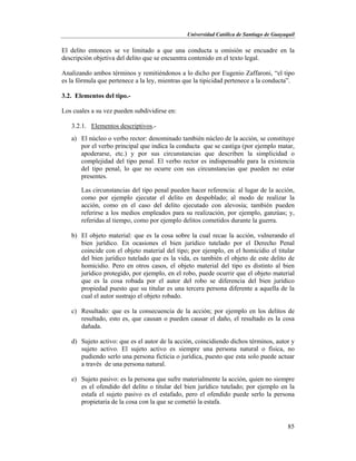 Universidad Católica de Santiago de Guayaquil
85
El delito entonces se ve limitado a que una conducta u omisión se encuadre en la
descripción objetiva del delito que se encuentra contenido en el texto legal.
Analizando ambos términos y remitiéndonos a lo dicho por Eugenio Zaffaroni, “el tipo
es la fórmula que pertenece a la ley, mientras que la tipicidad pertenece a la conducta”.
3.2. Elementos del tipo.-
Los cuales a su vez pueden subdividirse en:
3.2.1. Elementos descriptivos.-
a) El núcleo o verbo rector: denominado también núcleo de la acción, se constituye
por el verbo principal que indica la conducta que se castiga (por ejemplo matar,
apoderarse, etc.) y por sus circunstancias que describen la simplicidad o
complejidad del tipo penal. El verbo rector es indispensable para la existencia
del tipo penal, lo que no ocurre con sus circunstancias que pueden no estar
presentes.
Las circunstancias del tipo penal pueden hacer referencia: al lugar de la acción,
como por ejemplo ejecutar el delito en despoblado; al modo de realizar la
acción, como en el caso del delito ejecutado con alevosía; también pueden
referirse a los medios empleados para su realización, por ejemplo, ganzúas; y,
referidas al tiempo, como por ejemplo delitos cometidos durante la guerra.
b) El objeto material: que es la cosa sobre la cual recae la acción, vulnerando el
bien jurídico. En ocasiones el bien jurídico tutelado por el Derecho Penal
coincide con el objeto material del tipo; por ejemplo, en el homicidio el titular
del bien jurídico tutelado que es la vida, es también el objeto de este delito de
homicidio. Pero en otros casos, el objeto material del tipo es distinto al bien
jurídico protegido, por ejemplo, en el robo, puede ocurrir que el objeto material
que es la cosa robada por el autor del robo se diferencia del bien jurídico
propiedad puesto que su titular es una tercera persona diferente a aquella de la
cual el autor sustrajo el objeto robado.
c) Resultado: que es la consecuencia de la acción; por ejemplo en los delitos de
resultado, esto es, que causan o pueden causar el daño, el resultado es la cosa
dañada.
d) Sujeto activo: que es el autor de la acción, coincidiendo dichos términos, autor y
sujeto activo. El sujeto activo es siempre una persona natural o física, no
pudiendo serlo una persona ficticia o jurídica, puesto que esta solo puede actuar
a través de una persona natural.
e) Sujeto pasivo: es la persona que sufre materialmente la acción, quien no siempre
es el ofendido del delito o titular del bien jurídico tutelado; por ejemplo en la
estafa el sujeto pasivo es el estafado, pero el ofendido puede serlo la persona
propietaria de la cosa con la que se cometió la estafa.
 