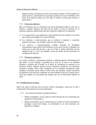 Sistema de Educación a Distancia
86
Algunos autores consideran que solo las personas naturales o físicas pueden ser
sujetos pasivos, considerando a las personas jurídicas solo como ofendidos. Otro
sector de la doctrina utiliza, por otro lado, el término víctima para referirse a
sujeto pasivo.
3.2.2. Elementos subjetivos.-
Que son elementos que no constituyen una mera descripción objetiva, sino que se
refieren a estados anímicos del autor de los delitos. Si bien la doctrina no es
uniforme, podemos señalar dentro de estos elementos subjetivos los siguientes:
a) Los cognoscitivos, que implican un conocimiento del autor respecto a la acción
que ejecuta, por ejemplo en el robo calificado.
b) Los anímicos o motivacionales, que se refieren a impulsos o caracteres
psíquicos del autor; por ejemplo, matar por odio religioso.
c) Los volitivos o ultraintencionales, también llamados de finalidades
trascendentes al tipo objetivo del finalismo, en los que la acción va dirigida a un
hecho que va más allá de esta, y que en el tipo se suelen identificar con las
palabras “para” o “con”; por ejemplo. el que con ánimo de lucro promueve la
corrupción de menores.
3.2.3. Elementos normativos.-
Los cuales se refieren a valoraciones jurídicas y culturales para la conformación del
tipo penal. Así por ejemplo la ajenidad de la cosa en el robo es un elemento
normativo, mientras que el pudor en el delito de corrupción de menores es un
elemento cultural. Algunos incluyen incluso elementos científicos. Los elementos
normativos pueden recaer sobre cualquiera de los elementos descriptivos antes
anotados, así pueden recaer sobre el verbo rector, por ejemplo, cuando caracteriza
de ilegítima la privación de la libertad; así como también recaer en el sujeto activo,
como por ejemplo en el peculado que requiere que sea un funcionario público su
autor.
3.3. Clasificación de los tipos.-
Sobre este tema la doctrina tiene diversos criterios divergentes, razón por la cual a
continuación mencionaremos las más importantes.
3.3.1. Con relación al tiempo se pueden dividir en:
 Delitos instantáneos: en los cuales la acción termina una vez consumada, por
ejemplo en el homicidio; y,
 Delitos permanentes: que se caracterizan por cuanto la acción consumada se
prolonga a través del tiempo, no terminando en un solo momento, por
ejemplo en el plagio.
 