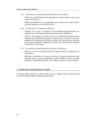 Sistema de Educación a Distancia
88
3.3.5. Con relación a la coparticipación de sujetos activos tenemos:
 Delitos de acción bilateral en que participan dos sujetos activos, como lo que
ocurría en el duelo; y,
 Delitos plurisubjetivos, en que participan por lo menos tres sujetos activos;
como por ejemplo en la asociación ilícita.
3.3.6. Con relación a su contenido, pueden ser:
 Cerrados, en los que la conducta está determinada específicamente; por
ejemplo el que roba con posesión de armas en el robo calificado; y,
 Abiertos, que requiere un análisis previo en el ordenamiento jurídico de las
conductas para calificarlas de típicas, indagación que la realiza el juez; por
ejemplo en la falsificación de firmas se requiere un examen técnico realizado
por un perito caligráfico, ordenado por el juez, para determinar previamente
la falsificación de la firma.
3.3.7. Con relación a la determinación de la pena, se dividen en:
 Básicos, en los que a la simple acción se asigna una pena; por ejemplo en el
homicidio; y,
 Derivados o calificados, en los que a la acción se agregan circunstancias que
importan mayor o menor peligrosidad, estando entonces frente a los tipos
agravados o atenuados que llevan, en su orden, una mayor o menor sanción.
4. Orientaciones específicas para el estudio
El alumno podrá apoyarse en textos legales como el Código Penal ecuatoriano para
revisar los diferentes delitos tipificados en el mismo.
 