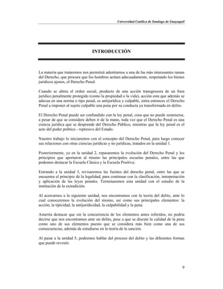 Universidad Católica de Santiago de Guayaquil
9
INTRODUCCIÓN
La materia que trataremos nos permitirá adentrarnos a una de las más interesantes ramas
del Derecho, que procura que los hombres actúen adecuadamente, respetando los bienes
jurídicos ajenos, el Derecho Penal.
Cuando se altera el orden social, producto de una acción transgresora de un bien
jurídico penalmente protegido (como la propiedad o la vida), acción esta que además se
adecua en una norma o tipo penal, es antijurídica y culpable, entra entonces el Derecho
Penal a imponer al sujeto culpable una pena por su conducta ya transformada en delito.
El Derecho Penal puede ser confundido con la ley penal, cosa que no puede sostenerse,
a pesar de que se considere deben ir de la mano, toda vez que el Derecho Penal es una
ciencia jurídica que se desprende del Derecho Público, mientras que la ley penal es el
acto del poder político - represivo del Estado.
Nuestro trabajo lo iniciaremos con el concepto del Derecho Penal, para luego conocer
sus relaciones con otras ciencias jurídicas y no jurídicas, tratados en la unidad 1.
Posteriormente, ya en la unidad 2, repasaremos la evolución del Derecho Penal y los
principios que aportaron al mismo las principales escuelas penales, entre las que
podemos destacar la Escuela Clásica y la Escuela Positiva.
Entrando a la unidad 3, revisaremos las fuentes del derecho penal, entre las que se
encuentra el principio de la legalidad, para continuar con la clasificación, interpretación
y aplicación de las leyes penales. Terminaremos esta unidad con el estudio de la
institución de la extradición.
Al acercarnos a la siguiente unidad, nos encontramos con la teoría del delito, ante lo
cual conoceremos la evolución del mismo, así como sus principales elementos: la
acción, la tipicidad, la antijuridicidad, la culpabilidad y la pena.
Amerita destacar que sin la concurrencia de los elementos antes referidos, no podría
decirse que nos encontramos ante un delito, pese a que se discute la calidad de la pena
como uno de sus elementos puesto que se considera más bien como una de sus
consecuencias, además de estudiarse en la teoría de la sanción.
Al pasar a la unidad 5, podremos hablar del proceso del delito y las diferentes formas
que puede revestir.
 
