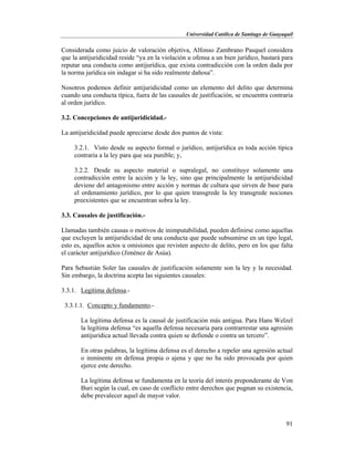 Universidad Católica de Santiago de Guayaquil
91
Considerada como juicio de valoración objetiva, Alfonso Zambrano Pasquel considera
que la antijuridicidad reside “ya en la violación u ofensa a un bien jurídico, bastará para
reputar una conducta como antijurídica, que exista contradicción con la orden dada por
la norma jurídica sin indagar si ha sido realmente dañosa”.
Nosotros podemos definir antijuridicidad como un elemento del delito que determina
cuando una conducta típica, fuera de las causales de justificación, se encuentra contraria
al orden jurídico.
3.2. Concepciones de antijuridicidad.-
La antijuridicidad puede apreciarse desde dos puntos de vista:
3.2.1. Visto desde su aspecto formal o jurídico, antijurídica es toda acción típica
contraria a la ley para que sea punible; y,
3.2.2. Desde su aspecto material o supralegal, no constituye solamente una
contradicción entre la acción y la ley, sino que principalmente la antijuridicidad
deviene del antagonismo entre acción y normas de cultura que sirven de base para
el ordenamiento jurídico, por lo que quien transgrede la ley transgrede nociones
preexistentes que se encuentran sobra la ley.
3.3. Causales de justificación.-
Llamadas también causas o motivos de inimputabilidad, pueden definirse como aquellas
que excluyen la antijuridicidad de una conducta que puede subsumirse en un tipo legal,
esto es, aquellos actos u omisiones que revisten aspecto de delito, pero en los que falta
el carácter antijurídico (Jiménez de Asúa).
Para Sebastián Soler las causales de justificación solamente son la ley y la necesidad.
Sin embargo, la doctrina acepta las siguientes causales:
3.3.1. Legítima defensa.-
3.3.1.1. Concepto y fundamento.-
La legítima defensa es la causal de justificación más antigua. Para Hans Welzel
la legítima defensa “es aquella defensa necesaria para contrarrestar una agresión
antijurídica actual llevada contra quien se defiende o contra un tercero”.
En otras palabras, la legítima defensa es el derecho a repeler una agresión actual
o inminente en defensa propia o ajena y que no ha sido provocada por quien
ejerce este derecho.
La legítima defensa se fundamenta en la teoría del interés preponderante de Von
Buri según la cual, en caso de conflicto entre derechos que pugnan su existencia,
debe prevalecer aquel de mayor valor.
 