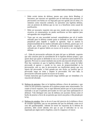 Universidad Católica de Santiago de Guayaquil
93
 Debe existir ánimo de defensa: puesto que como decía Binding, si
buscamos, por rencores ser agredidos por un individuo poco paciente, lo
provocamos con burlas en voz baja para que nos agreda con un arma y lo
matamos como reacción contraria, no ejercemos una legítima defensa,
sino un pretexto de defensa que no nos va a beneficiar como causal de
justificación;
 Debe ser necesaria: requisito sine qua non, siendo esta privilegiada y no
excesiva, en consecuencia, no puede sacrificarse un bien superior para
salvaguardar otro insignificante;
 Tiene que ser una necesidad racional: entendiéndose por tal el medio
utilizado para la defensa cuando quien se defiende no tiene otro menos
perjudicial para impedir o repeler la agresión. Aquí se analiza la
proporcionalidad de los medios utilizados para la defensa, puesto que si el
medio que utiliza quien se defiende es desproporcionado respecto al
utilizado por el agresor habría un exceso en la acción y no una legítima
defensa.
a.3. Falta de provocación suficiente de parte del que se defiende: requisito
que sólo concurre para la consolidación de la legítima defensa propia y que
quiere decir que quien se defiende no sea a su vez agresor ni provocador de la
agresión. Provocar es causar mediante una acción una reacción del provocado.
Pero hay ocasiones en que la legítima defensa es válida a pesar de haber
provocado al agresor y sucede en los casos de proporcionalidad en la
provocación, esto es, que la provocación sea insuficiente puesto que una
injuria del provocador, si bien penada por este ilícito, no justifica que el
provocado saque un arma y dispare al provocador. Por otro lado, la
provocación suficiente acarrea un exceso en la causa.
Carrara menciona que la provocación tenga también que ser inmediata a la
reacción del afectado.
b) Defensa de parientes: Que es la legítima defensa a favor de parientes y que
reúne los dos primeros requisitos de la defensa propia antes mencionados. En
cuanto al tercer requisito, este es aquí diferente puesto que en la provocación
realizada o no por el pariente provocador no tuvo que tener participación el
defensor. Vale distinguir este caso de defensa con acciones ilícitas como el
hecho de ponerse a favor de un pariente que inició una pelea o riña penada por
la ley.
c) Defensa de extraños: Que se da en el caso del ejercicio de la defensa a favor
de extraños agredidos, que no son parientes del que los defiende, como en el
caso del guardaespaldas. Además de reunir los requisitos de la defensa de
parientes, debe existir además otro que es que el individuo no se vea
impulsado por algún motivo ilegítimo, como la venganza o el rencor.
 