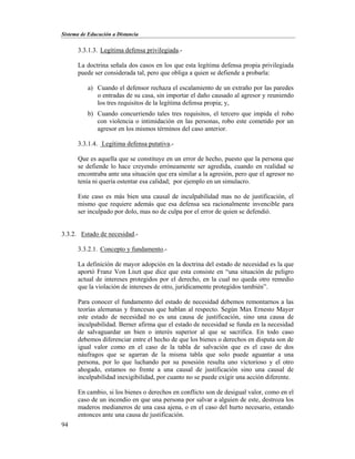 Sistema de Educación a Distancia
94
3.3.1.3. Legítima defensa privilegiada.-
La doctrina señala dos casos en los que esta legítima defensa propia privilegiada
puede ser considerada tal, pero que obliga a quien se defiende a probarla:
a) Cuando el defensor rechaza el escalamiento de un extraño por las paredes
o entradas de su casa, sin importar el daño causado al agresor y reuniendo
los tres requisitos de la legítima defensa propia; y,
b) Cuando concurriendo tales tres requisitos, el tercero que impida el robo
con violencia o intimidación en las personas, robo este cometido por un
agresor en los mismos términos del caso anterior.
3.3.1.4. Legítima defensa putativa.-
Que es aquella que se constituye en un error de hecho, puesto que la persona que
se defiende lo hace creyendo erróneamente ser agredida, cuando en realidad se
encontraba ante una situación que era similar a la agresión, pero que el agresor no
tenía ni quería ostentar esa calidad; por ejemplo en un simulacro.
Este caso es más bien una causal de inculpabilidad mas no de justificación, el
mismo que requiere además que esa defensa sea racionalmente invencible para
ser inculpado por dolo, mas no de culpa por el error de quien se defendió.
3.3.2. Estado de necesidad.-
3.3.2.1. Concepto y fundamento.-
La definición de mayor adopción en la doctrina del estado de necesidad es la que
aportó Franz Von Liszt que dice que esta consiste en “una situación de peligro
actual de intereses protegidos por el derecho, en la cual no queda otro remedio
que la violación de intereses de otro, jurídicamente protegidos también”.
Para conocer el fundamento del estado de necesidad debemos remontarnos a las
teorías alemanas y francesas que hablan al respecto. Según Max Ernesto Mayer
este estado de necesidad no es una causa de justificación, sino una causa de
inculpabilidad. Berner afirma que el estado de necesidad se funda en la necesidad
de salvaguardar un bien o interés superior al que se sacrifica. En todo caso
debemos diferenciar entre el hecho de que los bienes o derechos en disputa son de
igual valor como en el caso de la tabla de salvación que es el caso de dos
náufragos que se agarran de la misma tabla que solo puede aguantar a una
persona, por lo que luchando por su posesión resulta uno victorioso y el otro
ahogado, estamos no frente a una causal de justificación sino una causal de
inculpabilidad inexigibilidad, por cuanto no se puede exigir una acción diferente.
En cambio, si los bienes o derechos en conflicto son de desigual valor, como en el
caso de un incendio en que una persona por salvar a alguien de este, destroza los
maderos medianeros de una casa ajena, o en el caso del hurto necesario, estando
entonces ante una causa de justificación.
 