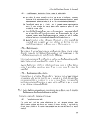 Universidad Católica de Santiago de Guayaquil
95
3.3.2.2. Requisitos para la constitución del estado de necesidad.-
a) Necesidad de evitar un mal o peligro real actual o inminente: requisito
similar al de la legítima defensa con la diferencia de que el peligro o mal
proviene de un fenómeno natural, de un caso fortuito o de fuerza mayor;
b) Que el mal mayor sea el evitado y no el causado: como mencionamos
antes, el bien jurídico de mayor valor debe prevalecer sobre el bien
jurídico de menor valor;
c) Imposibilidad de evitarlo por otro medio practicable y menos perjudicial
que el sacrificio del bien ajeno, puesto que la destrucción de este es
necesaria para prevenir el mal que amenaza al bien mayor, ante lo cual es
aplicable la proporcionalidad referida en la legítima defensa; y,
d) Que el necesitado no haya sido quien dolosamente se colocó en estado de
necesidad, con excepción del caso admitido en doctrina pero con
características culposas y no dolosas como es el hurto necesario.
3.3.2.3. Hurto necesario.-
Que se da en el caso de la persona que sumida en una extrema miseria, sustrae
alimentos para evitar morir de inanición o prendas de vestir para proteger su vida
o salud ante su desnudez o ante las inclemencias del tiempo.
Esto se vuelve una causal de justificación al analizar que el mal causado cometido
fue inevitable para salvaguardar un bien jurídico de mayor.
Algunas legislaciones establecen intrínsicamente este causal al tipificar delitos
contra la propiedad, imponiendo penas leves en estos casos de estado de
necesidad.
3.3.2.4. Estado de necesidad putativo.-
Similar al caso de la legítima defensa putativo y que es el caso de la persona que
erróneamente actúa en una situación que se asemeja a un estado de necesidad,
pero que en realidad no ha sido así por lo que no puede alegarse como causal de
justificación, salvo que la causa de su acción sea invencible por lo que se tornará
en una eximente, pero de culpabilidad.
3.3.3. Actos legítimos ejecutados en cumplimiento de un deber o en el ejercicio
legítimo de un derecho, profesión, cargo u oficio.-
Entre estos tenemos los siguientes principales:
3.3.3.1. Cumplimiento de la ley.-
En virtud del cual los actos ejecutados por una persona aunque sean
objetivamente típicos, son lícitos por cuanto el estado permite el sacrificio de
ciertos bienes jurídicos de manera excepcional en procura del beneficio social
general.
 
