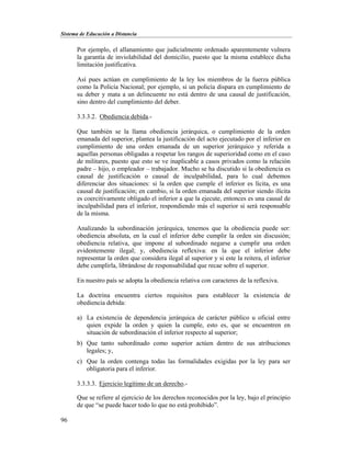 Sistema de Educación a Distancia
96
Por ejemplo, el allanamiento que judicialmente ordenado aparentemente vulnera
la garantía de inviolabilidad del domicilio, puesto que la misma establece dicha
limitación justificativa.
Así pues actúan en cumplimiento de la ley los miembros de la fuerza pública
como la Policía Nacional; por ejemplo, si un policía dispara en cumplimiento de
su deber y mata a un delincuente no está dentro de una causal de justificación,
sino dentro del cumplimiento del deber.
3.3.3.2. Obediencia debida.-
Que también se la llama obediencia jerárquica, o cumplimiento de la orden
emanada del superior, plantea la justificación del acto ejecutado por el inferior en
cumplimiento de una orden emanada de un superior jerárquico y referida a
aquellas personas obligadas a respetar los rangos de superioridad como en el caso
de militares, puesto que esto se ve inaplicable a casos privados como la relación
padre – hijo, o empleador – trabajador. Mucho se ha discutido si la obediencia es
causal de justificación o causal de inculpabilidad, para lo cual debemos
diferenciar dos situaciones: si la orden que cumple el inferior es lícita, es una
causal de justificación; en cambio, si la orden emanada del superior siendo ilícita
es coercitivamente obligado el inferior a que la ejecute, entonces es una causal de
inculpabilidad para el inferior, respondiendo más el superior si será responsable
de la misma.
Analizando la subordinación jerárquica, tenemos que la obediencia puede ser:
obediencia absoluta, en la cual el inferior debe cumplir la orden sin discusión;
obediencia relativa, que impone al subordinado negarse a cumplir una orden
evidentemente ilegal; y, obediencia reflexiva: en la que el inferior debe
representar la orden que considera ilegal al superior y si este la reitera, el inferior
debe cumplirla, librándose de responsabilidad que recae sobre el superior.
En nuestro país se adopta la obediencia relativa con caracteres de la reflexiva.
La doctrina encuentra ciertos requisitos para establecer la existencia de
obediencia debida:
a) La existencia de dependencia jerárquica de carácter público u oficial entre
quien expide la orden y quien la cumple, esto es, que se encuentren en
situación de subordinación el inferior respecto al superior;
b) Que tanto subordinado como superior actúen dentro de sus atribuciones
legales; y,
c) Que la orden contenga todas las formalidades exigidas por la ley para ser
obligatoria para el inferior.
3.3.3.3. Ejercicio legítimo de un derecho.-
Que se refiere al ejercicio de los derechos reconocidos por la ley, bajo el principio
de que “se puede hacer todo lo que no está prohibido”.
 