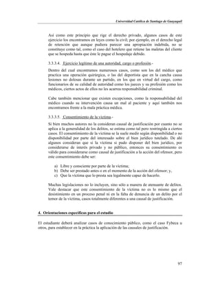 Universidad Católica de Santiago de Guayaquil
97
Así como este principio que rige el derecho privado, algunos casos de este
ejercicio los encontramos en leyes como la civil; por ejemplo, en el derecho legal
de retención que aunque pudiera parecer una apropiación indebida, no se
constituye como tal, como el caso del hotelero que retiene las maletas del cliente
que se hospeda hasta que éste le pague el hospedaje debido.
3.3.3.4. Ejercicio legítimo de una autoridad, cargo o profesión.-
Dentro del cual encontramos numerosos casos, como son los del médico que
practica una operación quirúrgica, o las del deportista que en la cancha causa
lesiones no dolosas durante un partido, en los que en virtud del cargo, como
funcionarios de su calidad de autoridad como los jueces y su profesión como los
médicos, ciertos actos de ellos no les acarrea responsabilidad criminal.
Cabe también mencionar que existen excepciones, como la responsabilidad del
médico cuando su intervención causa un mal al paciente y aquí también nos
encontramos frente a la mala práctica médica.
3.3.3.5. Consentimiento de la víctima.-
Si bien muchos autores no la consideran causal de justificación por cuanto no se
aplica a la generalidad de los delitos, se estima como tal pero restringida a ciertos
casos. El consentimiento de la víctima se la suele medir según disponibilidad o no
disponibilidad por parte del interesado sobre el bien jurídico tutelado. De ahí
algunos consideran que si la víctima si pudo disponer del bien jurídico, por
considerarse de interés privado y no público, entonces su consentimiento es
válido para considerarse como causal de justificación a la acción del ofensor, pero
este consentimiento debe ser:
a) Libre y consciente por parte de la víctima;
b) Debe ser prestado antes o en el momento de la acción del ofensor; y,
c) Que la víctima que lo presta sea legalmente capaz de hacerlo.
Muchas legislaciones no lo incluyen, sino sólo a manera de atenuante de delitos.
Vale destacar que este consentimiento de la víctima no es lo mismo que el
desistimiento en un proceso penal ni en la falta de denuncia de un delito por el
temor de la víctima, casos totalmente diferentes a una causal de justificación.
4. Orientaciones específicas para el estudio
El estudiante deberá analizar casos de conocimiento público, como el caso Fybeca u
otros, para establecer en la práctica la aplicación de las causales de justificación.
 