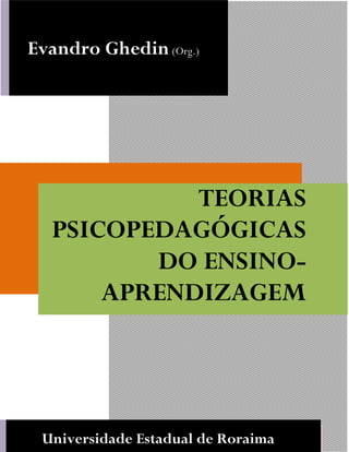 GHEDIN, Evandro. Teorias Psicopedagogicas do Ensino Aprendizagem. Boa Vista: UERR Editora, 2012.
EPISTEMOLOGIADOSPROCESSOSDEENSINO-APRENDIZAGEMESUASIMPLICAÇÕESA
EDUCAÇÃOEMCIÊNCIAS
1
UNIVERSIDADE ESTADUAL DE RORAIMA, 2012
TEORIAS
PSICOPEDAGÓGICAS
DO ENSINO-
APRENDIZAGEM
Evandro Ghedin(Org.)
Universidade Estadual de Roraima
 