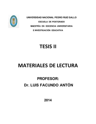UNIVERSIDAD NACIONAL PEDRO RUIZ GALLO
ESCUELA DE POSTGRADO
MAESTRÍA EN DOCENCIA UNIVERSITARIA
E INVESTIGACIÓN EDUCATIVA
TESIS II
MATERIALES DE LECTURA
PROFESOR:
Dr. LUIS FACUNDO ANTÓN
2014
 