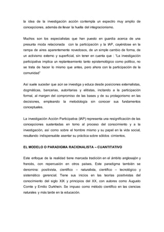 la idea de la investigación acción contempla un espectro muy amplio de
concepciones, además de llevar la huella del integracionismo.
Muchos son los especialistas que han puesto en guardia acerca de una
presunta moda relacionada con la participación y la IAP, cayéndose en la
rampa de aires aparentemente novedosos, de un simple cambio de forma, de
un activismo externo y superficial, sin tener en cuenta que : “La investigación
participativa implica un replanteamiento tanto epistemológico como político, no
se trata de hacer lo mismo que antes, pero ahora con la participación de la
comunidad”
Así suele suceder que aún se investiga y educa desde posiciones externalistas,
dogmáticas, bancarias, autoritarias y elitistas, incitando a la participación
formal, al margen del compromiso de las bases y de su protagonismo en las
decisiones, empleando la metodología sin conocer sus fundamentos
conceptuales.
La investigación Acción Participativa (IAP) representa una resignificación de las
concepciones sustentadas en torno al proceso del conocimiento y a la
investigación, así como sobre el hombre mismo y su papel en la vida social,
resultando indispensable asentar su práctica sobre sólidos cimientos.
EL MODELO O PARADIGMA RACIONALISTA – CUANTITATIVO
Este enfoque de la realidad tiene marcada tradición en el ámbito anglosajón y
francés, con repercusión en otros países. Este paradigma también se
denomina: positivista, científico – naturalista, científico – tecnológico y
sistemático gerencial. Tiene sus inicios en las teorías positivistas del
conocimiento del siglo XIX y principios del XX, con autores como Augusto
Comte y Emilio Durkhein. Se impuso como método científico en las ciencias
naturales y más tarde en la educación.
 