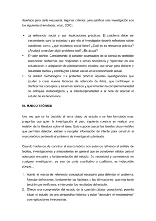 diseñado para darle respuesta. Algunos criterios para justificar una investigación son
los siguientes (Hernández, et al., 2003):
 La relevancia social y sus implicaciones prácticas. El problema debe ser
trascendente para la sociedad y por ello el investigador debería reflexionar sobre
cuestiones como: ¿qué incidencia social tiene? ¿Cuál es su relevancia práctica?
¿Ayudará a resolver algún problema real? ¿Es actual?
 El valor teórico. Considerando el carácter acumulativo de la ciencia es preferible
seleccionar problemas que respondan a temas novedosos y repercutan en una
actualización o adaptación de planteamientos iniciales; que sirvan para elaborar y
desarrollar teorías y contribuyan a llenar vacíos en el conocimiento actual.
 La utilidad metodológica. Es preferible priorizar aquellas investigaciones que
ayuden a crear nuevas técnicas de obtención de datos, que contribuyan a
clarificar los conceptos y sistemas teóricos y que fomenten la complementariedad
de enfoques metodológicos y la interdisciplinariedad a la hora de abordar el
estudio de los fenómenos.
EL MARCO TEÓRICO
Una vez que se ha decidido el tema objeto de estudio y se han formulado unas
preguntas que guíen la investigación, el paso siguiente consiste en realizar una
revisión de la literatura sobre el tema. Esto supone buscar las fuentes documentales
que permitan detectar, extraer y recopilar información de interés para construir el
marco teórico pertinente al problema de investigación planteado.
Cuando hablamos de construir el marco teórico nos estamos refiriendo al análisis de
teorías, investigaciones y antecedentes en general que se consideren válidos para el
adecuado encuadre y fundamentación del estudio. Su necesidad y conveniencia en
cualquier investigación, ya sea de corte cuantitativo o cualitativo, es indiscutible
porque...:
1. Aporta el marco de referencia conceptual necesario para delimitar el problema,
formular definiciones, fundamentar las hipótesis o las afirmaciones: que más tarde
tendrán que verificarse, e interpretar los resultados del estudio.
2. Ofrece una comprensión del estado de la cuestión (status quaestionis): permite
situar el estudio en una perspectiva histórica y evitar "descubrir el mediterráneo"
con replicaciones innecesarias.
 