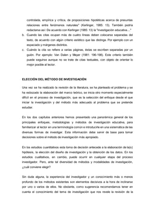 controlada, empírica y crítica, de proposiciones hipotéticas acerca de presuntas
relaciones entre fenómenos naturales" (Kerlinger, 1985: 13). También podría
redactarse así: De acuerdo con Kerlinger (1985: 13) la "investigación educativa...."
b. Cuando las citas ocupan más de cuatro líneas deben colocarse separadas del
texto, de acuerdo con algún criterio estético que las distinga. Por ejemplo con un
espaciado y márgenes distintos.
c. Cuándo la cita se refiere a varias páginas, éstas se escriben separadas por un
guión. Por ejemplo: Van Dalen y Meyer (1981: 196-198). Este criterio también
puede seguirse aunque no se trate de citas textuales, con objeto de orientar lo
mejor posible al lector.
ELECCIÓN DEL MÉTODO DE INVESTIGACIÓN
Una vez se ha realizado la revisión de la literatura, se ha planteado el problema y se
ha esbozado la elaboración del marco teórico, se inicia otro momento especialmente
difícil en el proceso de investigación, que es la selección del enfoque desde el que
iniciar la investigación y del método más adecuado al problema que se pretende
estudiar.
En los dos capítulos anteriores hemos presentado una panorámica general de los
principales enfoques, metodologías y métodos de investigación educativa, para
familiarizar al lector en una terminología común e introducirle en una sistemática de las
diversas formas de investigar. Esta información debe servir de base para tomar
decisiones sobre el método de investigación más apropiado.
En los estudios cuantitativos esta toma de decisión antecede a la elaboración de la(s)
hipótesis, la elección del diseño de investigación y la obtención de los datos. En los
estudios cualitativos, en cambio, puede ocurrir en cualquier etapa del proceso
investigador. Pero, ante tal diversidad de métodos y modalidades de investigación,
¿cuál conviene elegir?
Sin duda alguna, la experiencia del investigador y un conocimiento más o menos
profundo de los métodos existentes son elementos decisivos a la hora de inclinarse
por uno o varios de ellos. No obstante, como sugerencia recomendamos tener en
cuenta el conocimiento del tema de investigación que nos revele la revisión de la
 