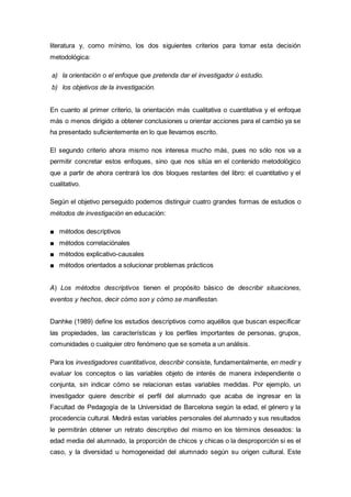literatura y, como mínimo, los dos siguientes criterios para tomar esta decisión
metodológica:
a) la orientación o el enfoque que pretenda dar el investigador ú estudio.
b) los objetivos de la investigación.
En cuanto al primer criterio, la orientación más cualitativa o cuantitativa y el enfoque
más o menos dirigido a obtener conclusiones u orientar acciones para el cambio ya se
ha presentado suficientemente en lo que llevamos escrito.
El segundo criterio ahora mismo nos interesa mucho más, pues no sólo nos va a
permitir concretar estos enfoques, sino que nos sitúa en el contenido metodológico
que a partir de ahora centrará los dos bloques restantes del libro: el cuantitativo y el
cualitativo.
Según el objetivo perseguido podemos distinguir cuatro grandes formas de estudios o
métodos de investigación en educación:
■ métodos descriptivos
■ métodos correlaciónales
■ métodos explicativo-causales
■ métodos orientados a solucionar problemas prácticos
A) Los métodos descriptivos tienen el propósito básico de describir situaciones,
eventos y hechos, decir cómo son y cómo se manifiestan.
Danhke (1989) define los estudios descriptivos como aquéllos que buscan especificar
las propiedades, las características y los perfiles importantes de personas, grupos,
comunidades o cualquier otro fenómeno que se someta a un análisis.
Para los investigadores cuantitativos, describir consiste, fundamentalmente, en medir y
evaluar los conceptos o las variables objeto de interés de manera independiente o
conjunta, sin indicar cómo se relacionan estas variables medidas. Por ejemplo, un
investigador quiere describir el perfil del alumnado que acaba de ingresar en la
Facultad de Pedagogía de la Universidad de Barcelona según la edad, el género y la
procedencia cultural. Medirá estas variables personales del alumnado y sus resultados
le permitirán obtener un retrato descriptivo del mismo en los términos deseados: la
edad media del alumnado, la proporción de chicos y chicas o la desproporción si es el
caso, y la diversidad u homogeneidad del alumnado según su origen cultural. Este
 
