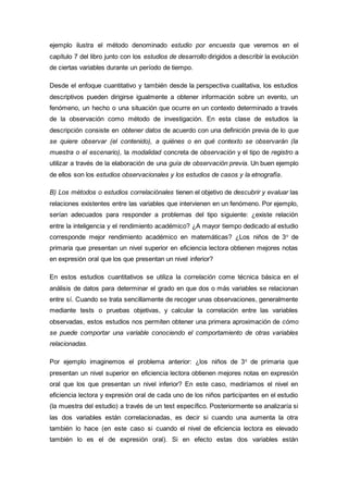 ejemplo ilustra el método denominado estudio por encuesta que veremos en el
capítulo 7 del libro junto con los estudios de desarrollo dirigidos a describir la evolución
de ciertas variables durante un período de tiempo.
Desde el enfoque cuantitativo y también desde la perspectiva cualitativa, los estudios
descriptivos pueden dirigirse igualmente a obtener información sobre un evento, un
fenómeno, un hecho o una situación que ocurre en un contexto determinado a través
de la observación como método de investigación. En esta clase de estudios la
descripción consiste en obtener datos de acuerdo con una definición previa de lo que
se quiere observar (el contenido), a quiénes o en qué contexto se observarán (la
muestra o el escenario), la modalidad concreta de observación y el tipo de registro a
utilizar a través de la elaboración de una guía de observación previa. Un buen ejemplo
de ellos son los estudios observacionales y los estudios de casos y la etnografía.
B) Los métodos o estudios correlaciónales tienen el objetivo de descubrir y evaluar las
relaciones existentes entre las variables que intervienen en un fenómeno. Por ejemplo,
serían adecuados para responder a problemas del tipo siguiente: ¿existe relación
entre la inteligencia y el rendimiento académico? ¿A mayor tiempo dedicado al estudio
corresponde mejor rendimiento académico en matemáticas? ¿Los niños de 3o
de
primaria que presentan un nivel superior en eficiencia lectora obtienen mejores notas
en expresión oral que los que presentan un nivel inferior?
En estos estudios cuantitativos se utiliza la correlación come técnica básica en el
análisis de datos para determinar el grado en que dos o más variables se relacionan
entre sí. Cuando se trata sencillamente de recoger unas observaciones, generalmente
mediante tests o pruebas objetivas, y calcular la correlación entre las variables
observadas, estos estudios nos permiten obtener una primera aproximación de cómo
se puede comportar una variable conociendo el comportamiento de otras variables
relacionadas.
Por ejemplo imaginemos el problema anterior: ¿los niños de 3o
de primaria que
presentan un nivel superior en eficiencia lectora obtienen mejores notas en expresión
oral que los que presentan un nivel inferior? En este caso, mediríamos el nivel en
eficiencia lectora y expresión oral de cada uno de los niños participantes en el estudio
(la muestra del estudio) a través de un test específico. Posteriormente se analizaría si
las dos variables están correlacionadas, es decir si cuando una aumenta la otra
también lo hace (en este caso si cuando el nivel de eficiencia lectora es elevado
también lo es el de expresión oral). Si en efecto estas dos variables están
 